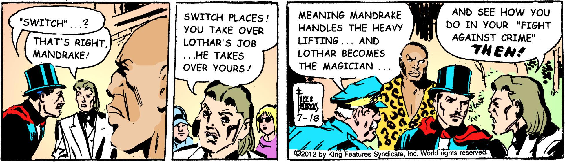 Fiction OCR: MEANING MANDRAKE HANDLES THE HEAVY AND SEE HO W YOU DO IN YOUR "FIGHT SWITCH PLACES ! "SWITCH"...? YOU TAKE OVER LOTHAR'S JOB ..HE TAKES OVER YOURS ! AGAINST CRIME" THAT'S RIGHTMANDRAKE! LIFTING... AND THEN! LOTHAR BECOMES THE MAGICIAN ... 7- 18 ©2012 by King Features SyndicateInc. World ights reserved. MEANING MANDRAKE HANDLES THE HEAVY AND SEE HO W YOU DO IN YOUR "FIGHT SWITCH PLACES ! "SWITCH"...? YOU TAKE OVER LOTHAR'S JOB ..HE TAKES OVER YOURS ! AGAINST CRIME" THAT'S RIGHTMANDRAKE! LIFTING... AND THEN! LOTHAR BECOMES THE MAGICIAN ... 7- 18 ©2012 by King Features SyndicateInc. World ights reserved.