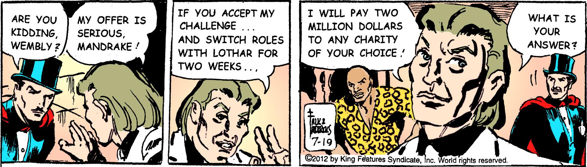 Comic book OCR: I WILL PAY TWO IF YOU ACCEPT MY CHALLENGE ARE YOU WHAT IS MY OFFER IS SERIOUSMILLION DOLLARS TO ANY CHARITY YOUR KIDDINGWEMBLY ? .. AND SWITCH ROLES MANDRAKE ! ANSWER ? WITH LOTHAR FOR OF YOUR CHOICE ! TWO WEEKS..'7-19 ©2012 by King Features SyndicateInc. Worid rights reserved. I WILL PAY TWO IF YOU ACCEPT MY CHALLENGE ARE YOU WHAT IS MY OFFER IS SERIOUSMILLION DOLLARS TO ANY CHARITY YOUR KIDDINGWEMBLY ? .. AND SWITCH ROLES MANDRAKE ! ANSWER ? WITH LOTHAR FOR OF YOUR CHOICE ! TWO WEEKS..'7-19 ©2012 by King Features SyndicateInc. Worid rights reserved.