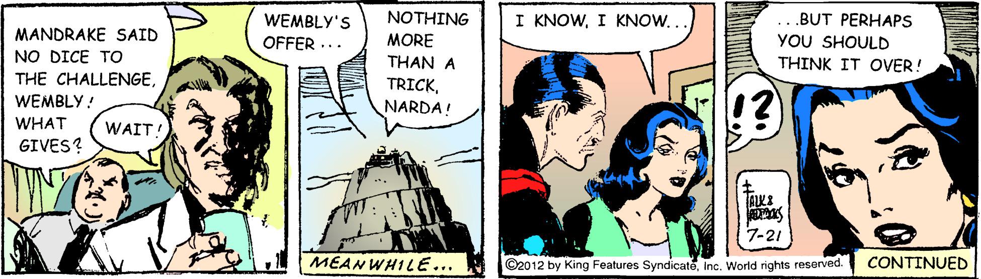 Sharing OCR: ...BUT PERHAPS YOU SHOULD THINK IT OVER! WEMBLY'S NOTHING I KNOWI KNOW.. MANDRAKE SAID OFFER ... MORE NO DICE TO THAN A TRICKNARDA! THE CHALLENGEWEMBLY ! WHAT WAIT! GIVES? 7-21 CONTINUED MEAN WHILE... ©2012 by King Features SyndicateInc. World rights reserved. ...BUT PERHAPS YOU SHOULD THINK IT OVER! WEMBLY'S NOTHING I KNOWI KNOW.. MANDRAKE SAID OFFER ... MORE NO DICE TO THAN A TRICKNARDA! THE CHALLENGEWEMBLY ! WHAT WAIT! GIVES? 7-21 CONTINUED MEAN WHILE... ©2012 by King Features SyndicateInc. World rights reserved.