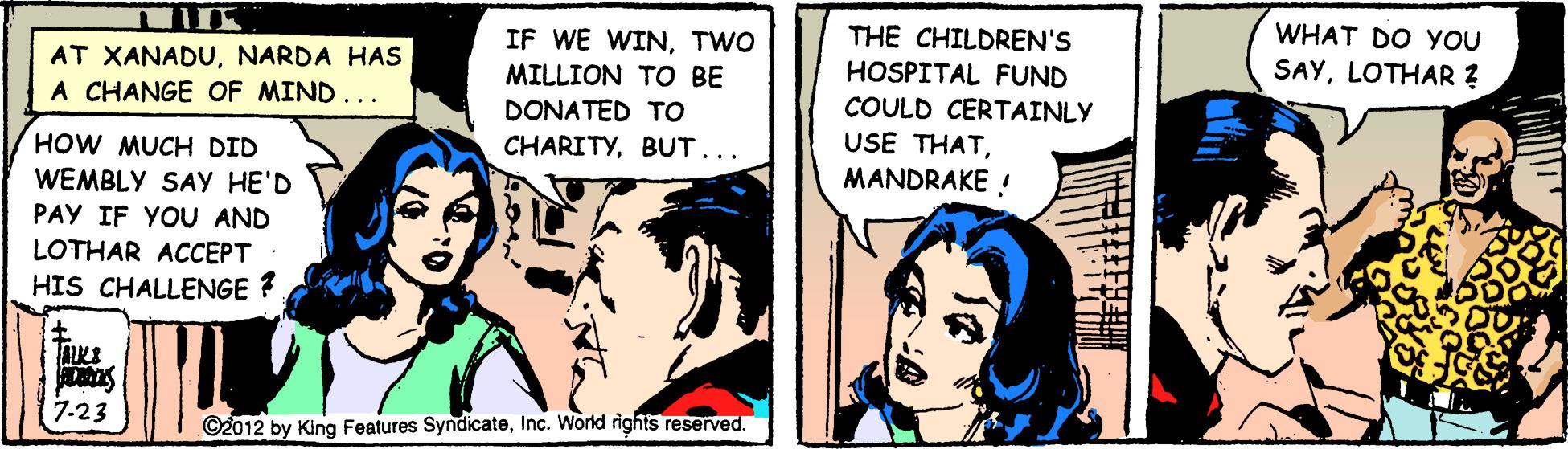 Art OCR: WHAT DO YOU THE CHILDREN'S HOSPITAL FUND COULD CERTAINLY USE THATMANDRAKE ! IF WE WINTWO MILLION TO BE SAYLOTHAR ? AT XANADUNARDA HAS A CHANGE OF MIND... DONATED TO HOW MUCH DID CHARITYBUT... WEMBLY SAY HE'D PAY IF YOU AND LOTHAR ACCEPT HIS CHALLENGE ? 7.23 ©2012 by King Features SyndicateInc. World rights reserved. WHAT DO YOU THE CHILDREN'S HOSPITAL FUND COULD CERTAINLY USE THATMANDRAKE ! IF WE WINTWO MILLION TO BE SAYLOTHAR ? AT XANADUNARDA HAS A CHANGE OF MIND... DONATED TO HOW MUCH DID CHARITYBUT... WEMBLY SAY HE'D PAY IF YOU AND LOTHAR ACCEPT HIS CHALLENGE ? 7.23 ©2012 by King Features SyndicateInc. World rights reserved.