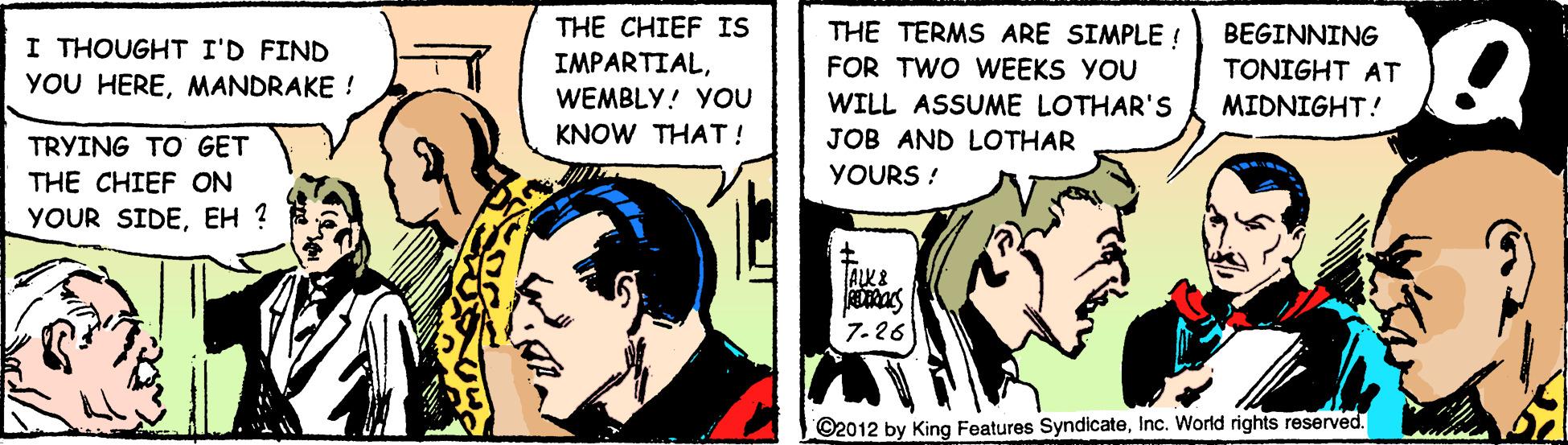 Comic book OCR: THE CHIEF IS IMPARTIALWEMBLY! YOU THE TERMS ARE SIMPLE ! FOR TWO VWEEKS YOU WILL ASSUME LOTHAR'S JOB AND LOTHAR BEGINNING I THOUGHT I'D FIND YOU HEREMANDRAKE ! TONIGHT AT MIDNIGHT! KNOW THAT! TRYING TO GET YOURS ! THE CHIEF ON YOUR SIDEEH ? 7-26 ©2012 by King Features SyndicateInc. World rights reserved. THE CHIEF IS IMPARTIALWEMBLY! YOU THE TERMS ARE SIMPLE ! FOR TWO VWEEKS YOU WILL ASSUME LOTHAR'S JOB AND LOTHAR BEGINNING I THOUGHT I'D FIND YOU HEREMANDRAKE ! TONIGHT AT MIDNIGHT! KNOW THAT! TRYING TO GET YOURS ! THE CHIEF ON YOUR SIDEEH ? 7-26 ©2012 by King Features SyndicateInc. World rights reserved.