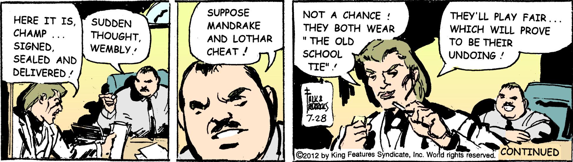 Happy OCR: THEY'LL PLAY FAIR... WHICH WILL PROVE ?? B? THEIR SUPPOSE NOT A CHANCE ! THEY BOTH WEAR HERE IT ISCHAMP SIGNEDSEALED AND DELIVERED ! SUDDEN MANDRAKE THOUGHTWEMBLY! AND LOTHAR " THE OLD ... CHEAT ! SCHOOL UNDOING ! TIE".! 7-28 ©2012 by King Features SyndicateInc. Wold rights reserved CONTINUED THEY'LL PLAY FAIR... WHICH WILL PROVE ?? B? THEIR SUPPOSE NOT A CHANCE ! THEY BOTH WEAR HERE IT ISCHAMP SIGNEDSEALED AND DELIVERED ! SUDDEN MANDRAKE THOUGHTWEMBLY! AND LOTHAR " THE OLD ... CHEAT ! SCHOOL UNDOING ! TIE".! 7-28 ©2012 by King Features SyndicateInc. Wold rights reserved CONTINUED