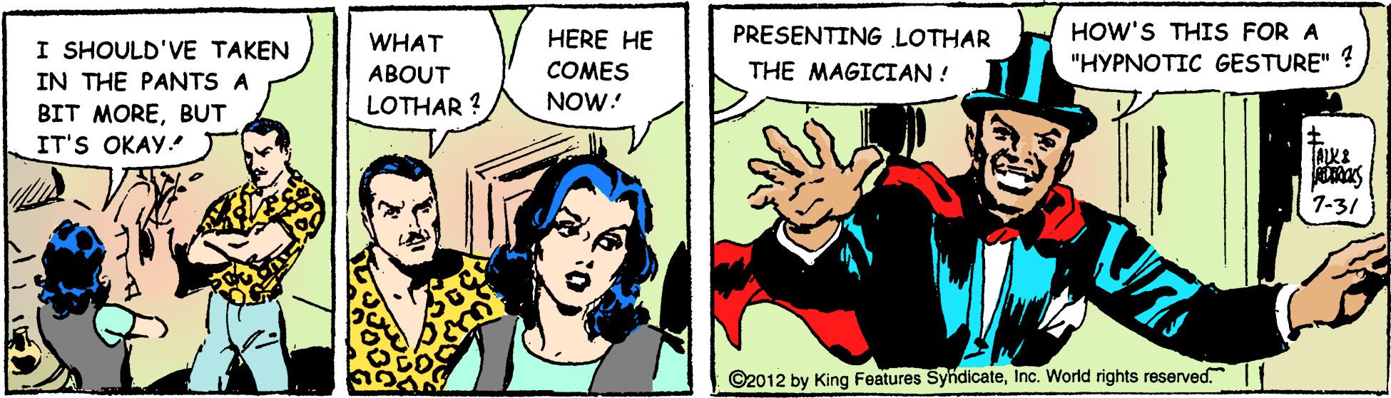 Comics OCR: HOW'S THIS FOR A "HYPNOTIC GESTURE" ? I SHOULD'VE TAKEN WHAT HERE HE PRESENTING LOTHAR THE MAGICIAN ! COMES NOW: IN THE PANTS A ABOUT LOTHAR ? BIT MOREBUT IT'S OKAY. 7-31 ©2012 by King Features SyndicateInc. World rights reserved. HOW'S THIS FOR A "HYPNOTIC GESTURE" ? I SHOULD'VE TAKEN WHAT HERE HE PRESENTING LOTHAR THE MAGICIAN ! COMES NOW: IN THE PANTS A ABOUT LOTHAR ? BIT MOREBUT IT'S OKAY. 7-31 ©2012 by King Features SyndicateInc. World rights reserved.