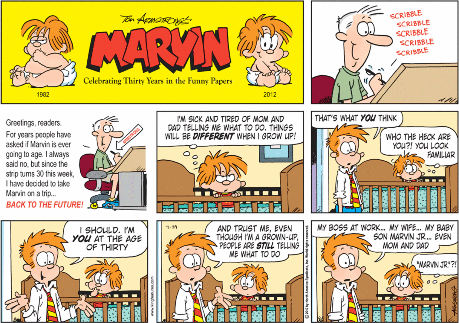 Comics OCR: SCRIBBLE SCRIBBLE SCRIBBLE SCRIBBLE MARVIN SCRIBBLE Celebrating Thirty Years in the Funny Papers 1982 2012 THAT'S WHAT YOU THINK Greetingsreaders. For years people have asked if Marvin is ever I'M SICK AND TIRED OF MOM AND DAD TELLING ME WHAT TO DO. THINGS WILL BE DIFFERENT WHEN I GROW UP! WHO THE HECK ARE YOU?! YOU LOOK FAMILIAR going to age. I always said nobut since the strip turns 30 this weekI have decided to take Marvin on a trip... BACK TO THE FUTURE! MY BOSS AT WORK. MY WIFE. MY BABY SON MARVIN JR. EVEN MOM AND DAD 1-29 I SHOULD. I'M YOU AT THE AGE OF THIRTY AND TRUST MEEVEN THOUGH I'M A GROWN-UPPEOPLE ARE STILL TELLING ME WHAT TO DO "MARVIN JR."?! ARMSTRONG 188 SCRIBBLE SCRIBBLE SCRIBBLE SCRIBBLE MARVIN SCRIBBLE Celebrating Thirty Years in the Funny Papers 1982 2012 THAT'S WHAT YOU THINK Greetingsreaders. For years people have asked if Marvin is ever I'M SICK AND TIRED OF MOM AND DAD TELLING ME WHAT TO DO. THINGS WILL BE DIFFERENT WHEN I GROW UP! WHO THE HECK ARE YOU?! YOU LOOK FAMILIAR going to age. I always said nobut since the strip turns 30 this weekI have decided to take Marvin on a trip... BACK TO THE FUTURE! MY BOSS AT WORK. MY WIFE. MY BABY SON MARVIN JR. EVEN MOM AND DAD 1-29 I SHOULD. I'M YOU AT THE AGE OF THIRTY AND TRUST MEEVEN THOUGH I'M A GROWN-UPPEOPLE ARE STILL TELLING ME WHAT TO DO "MARVIN JR."?! ARMSTRONG 188