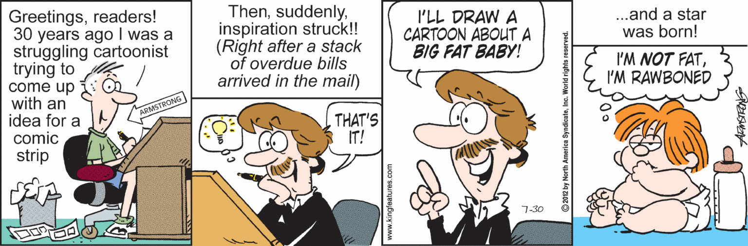 Pleased OCR: Greetingsreaders! 30 years ago I was a struggling cartoonist trying to come up with an idea for a comic strip Theninspiration struck!! (Right after a stack of overdue bills arrived in the mail) I'LL DRAW A CARTOON ABOUT A BIG FAT BABY! ...and a star was born! I'M NOT FATI'M RAWBONED ARMSTRONG THAT'S IT! 7-30 ww.kingfeatures.com © 2012 by North America SyndicateInc. Greetingsreaders! 30 years ago I was a struggling cartoonist trying to come up with an idea for a comic strip Theninspiration struck!! (Right after a stack of overdue bills arrived in the mail) I'LL DRAW A CARTOON ABOUT A BIG FAT BABY! ...and a star was born! I'M NOT FATI'M RAWBONED ARMSTRONG THAT'S IT! 7-30 ww.kingfeatures.com © 2012 by North America Syndicate