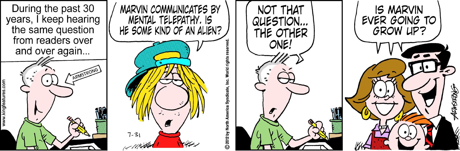 Pleased OCR: During the past 30 yearsI keep hearing the same question from readers over and over again... MARVIN COMMUNICATES BY MENTAL TELEPATHY. IS HE SOME KIND OF AN ALIEN? NOT THAT QUESTION... THE OTHER ONE! IS MARVIN EVER GOING TO GROW UP? ARMSTRONG 7-31 2012 by North America SyndicateInc. World rights reserved. During the past 30 yearsI keep hearing the same question from readers over and over again... MARVIN COMMUNICATES BY MENTAL TELEPATHY. IS HE SOME KIND OF AN ALIEN? NOT THAT QUESTION... THE OTHER ONE! IS MARVIN EVER GOING TO GROW UP? ARMSTRONG 7-31 2012 by North America SyndicateInc. World rights reserved.