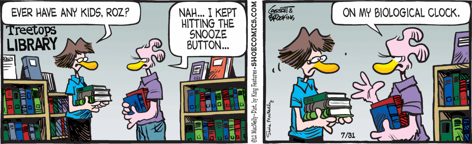 Comic book OCR: NAH... I KEPT HITTING THE SNOOZE BUTTON... EVER HAVE ANY KIDSROZ? ON MY BIOLOGICAL CLOCK. Treetops LIBRARY 7/31 ©12 MacNelly -Distby King Features- SHOECOMICS.COM Susie MacNeely NAH... I KEPT HITTING THE SNOOZE BUTTON... EVER HAVE ANY KIDSROZ? ON MY BIOLOGICAL CLOCK. Treetops LIBRARY 7/31 ©12 MacNelly -Distby King Features- SHOECOMICS.COM Susie MacNeely