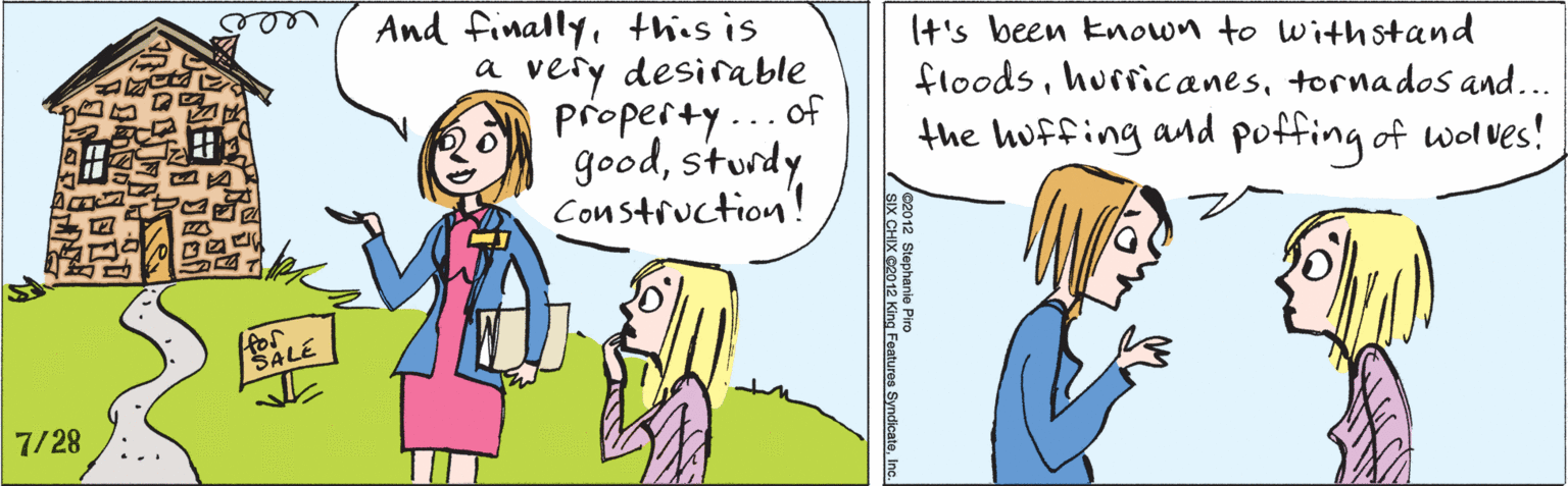 Conversation OCR: And finallythis is a very desirable property...of goodsturdy Construction! WALE (t's been Enown to withstand floodstornados and... the huffing and poffing of wolves! 7/28 ©2012 Stephanie Piro SIX CHIX ©2012 King Features SyndicateInc. And finallythis is a very desirable property...of goodsturdy Construction! WALE (t's been Enown to withstand floodstornados and... the huffing and poffing of wolves! 7/28 ©2012 Stephanie Piro SIX CHIX ©2012 King Features Syndicate