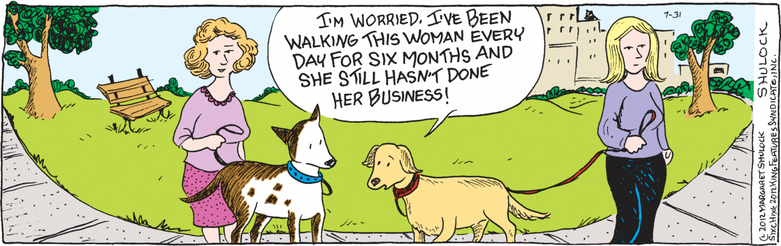 Drawing OCR: SIXCHIXC 2012 KING FEATURES SYNDICATEINC. C 2012 MARGARET SHULOCK SHULOCK 1-31 "I'm worried. I've been walking this woman every day for six months and she still hasn't done her business!" SIXCHIXC 2012 KING FEATURES SYNDICATEINC. C 2012 MARGARET SHULOCK SHULOCK 1-31 "I'm worried. I've been walking this woman every day for six months and she still hasn't done her business!"