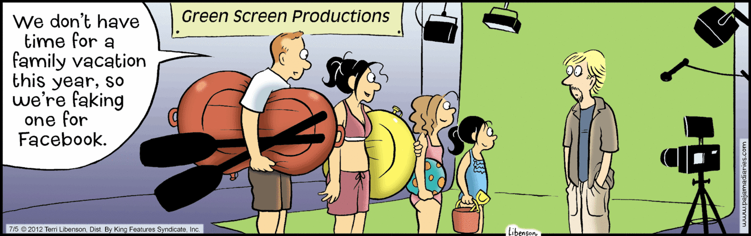 Art OCR: Green Screen Productions We don't have time for a family vacation this yearso we're faking one for Facebook. 715 © 2012 Terri LibensonInc. Libenser la Green Screen Productions We don't have time for a family vacation this yearso we're faking one for Facebook. 715 © 2012 Terri LibensonDist. By King Features SyndicateInc. Libenser la