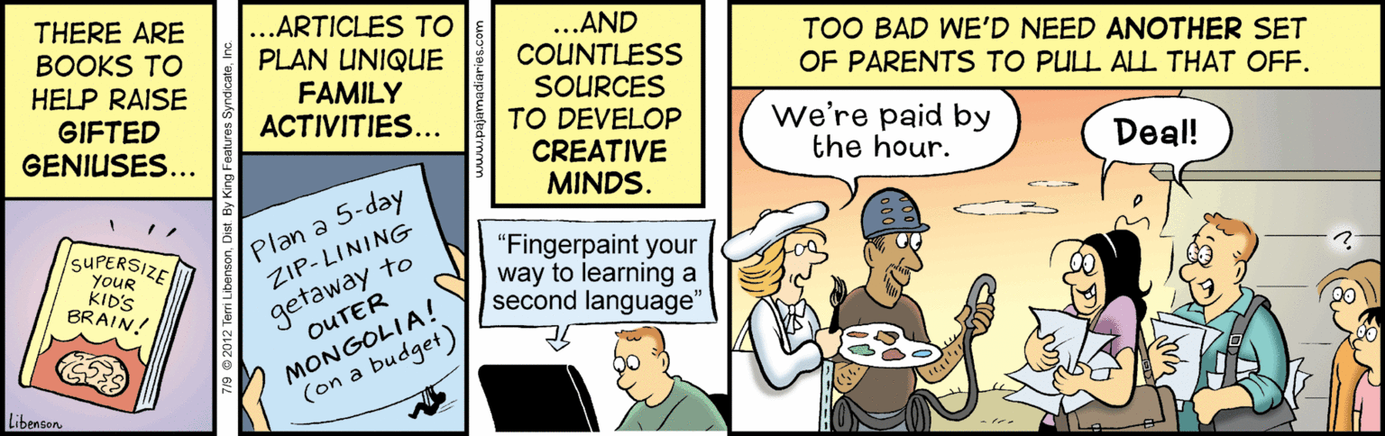 Fiction OCR: THERE ARE BOOKS TO HELP RAISE GIFTED GENIUSES... ...ARTICLES TO PLAN UNIQUE ...AND COUNTLESS SOURCES TO DEVELOP CREATIVE MINDS. TOO BAD WE'D NEED ANOTHER SET OF PARENTS TO PULL ALL THAT OFF. FAMILY ACTIVITIES... We're paid by the hour. Deal! SUPERSIZE YOUR KID'S BRAIN! Plan a 5-day ZIP-LINING getaway to OUTER "Fingerpaint your way to learning a second language" MONGOLIA! (on a budget) LibensonTHERE ARE BOOKS TO HELP RAISE GIFTED GENIUSES... ...ARTICLES TO PLAN UNIQUE ...AND COUNTLESS SOURCES TO DEVELOP CREATIVE MINDS. TOO BAD WE'D NEED ANOTHER SET OF PARENTS TO PULL ALL THAT OFF. FAMILY ACTIVITIES... We're paid by the hour. Deal! SUPERSIZE YOUR KID'S BRAIN! Plan a 5-day ZIP-LINING getaway to OUTER "Fingerpaint your way to learning a second language" MONGOLIA! (on a budget) Libenson