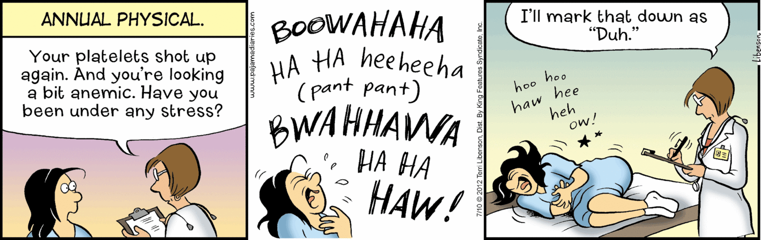 Pleased OCR: ANNUAL PHYSICAL. BOOWAHAHA HA HA heeheeha (pant pant) I'll mark that down as "Duh." Your platelets shot up again. And you're looking a bit anemic. Have you been under any stress? hoo hoo BWAHHAWA ?? ?? haw hee heh ow! ?AW! ANNUAL PHYSICAL. BOOWAHAHA HA HA heeheeha (pant pant) I'll mark that down as "Duh." Your platelets shot up again. And you're looking a bit anemic. Have you been under any stress? hoo hoo BWAHHAWA ?? ?? haw hee heh ow! ?AW!