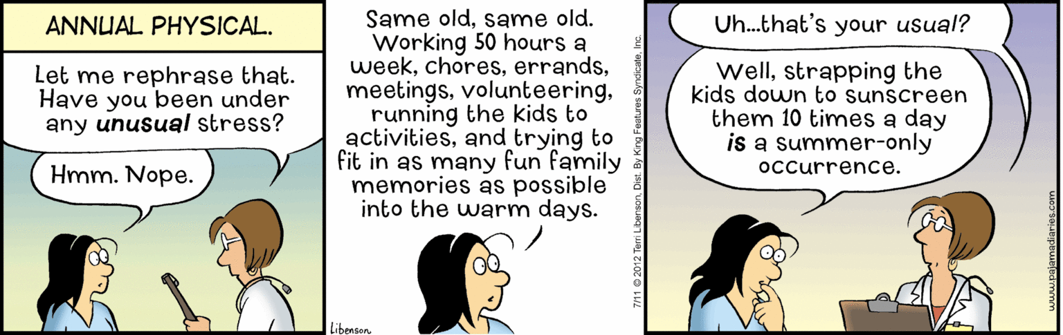 Line OCR: Same oldsame old. Working 50 hours a weekrunning the kids to activitiesand trying to fit in as many fun family memories as possible into the warm days. ANNUAL PHYSICAL. Uh...that's your usual? Let me rephrase that. Have you been under any unusual stress? wellstrapping the kids down to sunscreen them 10 times a day is a summer-only Hmm. Nope. occurrence. Libensen Same oldsame old. Working 50 hours a weekrunning the kids to activitiesand trying to fit in as many fun family memories as possible into the warm days. ANNUAL PHYSICAL. Uh...that's your usual? Let me rephrase that. Have you been under any unusual stress? wellstrapping the kids down to sunscreen them 10 times a day is a summer-only Hmm. Nope. occurrence. Libensen
