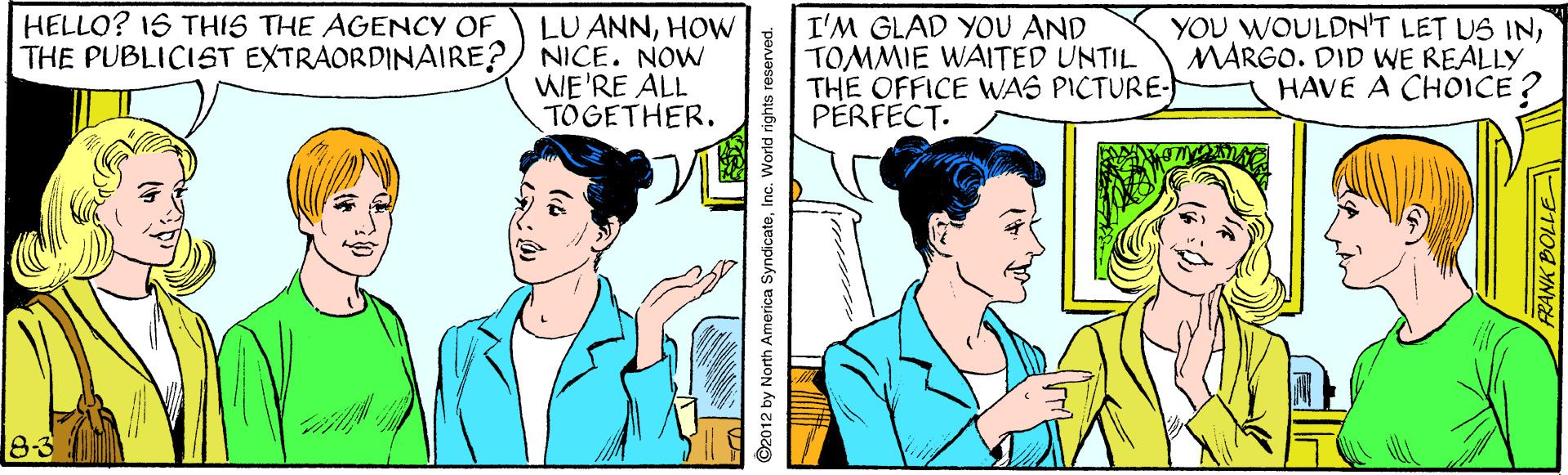 Mammal OCR: HELLO? 1S THIS THE AGENCY OF LU ANNHOW THE PUBLICIST EXTRAORDINAIRE?) NICE. NOW WE'RE ALL TOGETHER. I'M GLAD YOU AND TOMMIE WAITED UNTIL THE OFFICE WAS PICTURE: PÉRFECT. YOU WOULDN'T LET US INMARGO. DID WE REALLY HAVE A CHOICE ? 8-3 ©2012 by North America SyndicateInc. World rights reserved. ANK BOLLE HELLO? 1S THIS THE AGENCY OF LU ANNHOW THE PUBLICIST EXTRAORDINAIRE?) NICE. NOW WE'RE ALL TOGETHER. I'M GLAD YOU AND TOMMIE WAITED UNTIL THE OFFICE WAS PICTURE: PÉRFECT. YOU WOULDN'T LET US INMARGO. DID WE REALLY HAVE A CHOICE ? 8-3 ©2012 by North America SyndicateInc. World rights reserved. ANK BOLLE