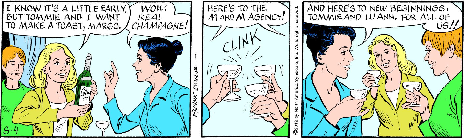 Mammal OCR: I KNOW IT'S A LITTLE EARLYBUT TOMMIE AND I WANT TO MAKE A TOASTMARGO. CHAMPAGNE! WOWREAL HERE'S TO THE MAND M AGENCY! AND HERE'S TO NEW BEGINNINGSFOR ALL OF US.!! CLINK 8-4 ©2012 by North America SyndicateInc. World rights reserved. I KNOW IT'S A LITTLE EARLYBUT TOMMIE AND I WANT TO MAKE A TOASTMARGO. CHAMPAGNE! WOWREAL HERE'S TO THE MAND M AGENCY! AND HERE'S TO NEW BEGINNINGSTOMMIE AND LU ANNFOR ALL OF US.!! CLINK 8-4 ©2012 by North America SyndicateInc. World rights reserved.
