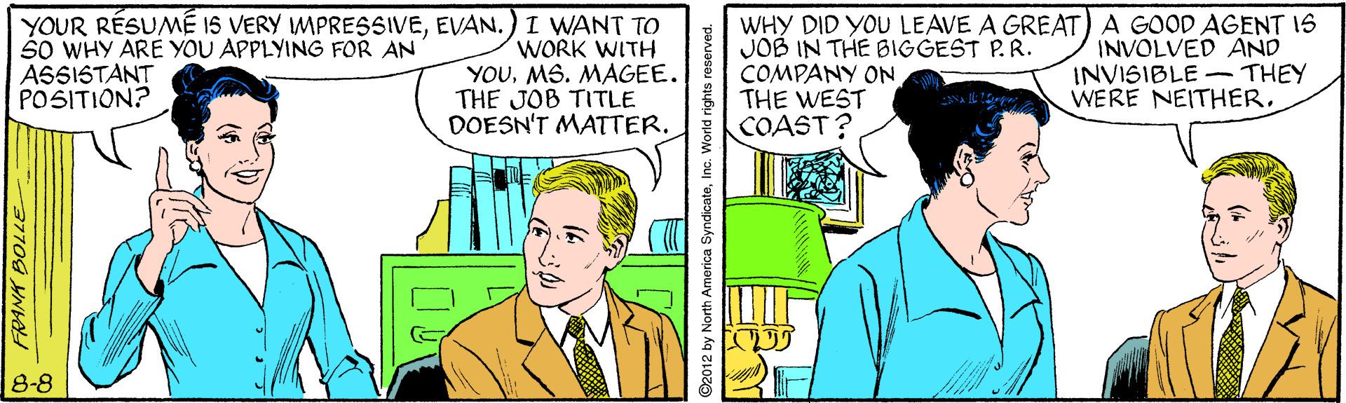 Line OCR: YOUR RÉSUMÉ IS VERY MPRESSIVEEVAN. SO WHY ARE YOU APPLYING FOR AN ASSISTANT POSITION? I WANT TO WORK WITH YOUMS. MAGEE. THE JOB TITLE DOESN'T MATTER. WHY DID YOU LEAVE A GREAT) A GOOD AGENT IS JOB IN THE BIGGEST P.R. COMPANY ON THE WEST COAST? INVOLVED AND INVISIBLE -THEY WERE NEITHER. 8-8 92012 by North America SyndicateInc. World rights YOUR RÉSUMÉ IS VERY MPRESSIVEEVAN. SO WHY ARE YOU APPLYING FOR AN ASSISTANT POSITION? I WANT TO WORK WITH YOUMS. MAGEE. THE JOB TITLE DOESN'T MATTER. WHY DID YOU LEAVE A GREAT) A GOOD AGENT IS JOB IN THE BIGGEST P.R. COMPANY ON THE WEST COAST? INVOLVED AND INVISIBLE -THEY WERE NEITHER. 8-8 92012 by North America SyndicateInc. World rights
