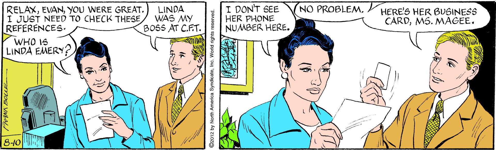 Jaw Faces (1) OCR: I DON'T SEE HER PHONE NUMBER HERE. NO PROBLEMYOU WERE GREAT. I JUST NEED TO CHECK THESE REFERENCES. LINDA WAS MY BOSS AT C.E.T. HERE'S HER BUSINESS CARDMS. MAGEE. WHO IS LINDA EMERY? 810 ©2012 by North America SyndicateInc. World rights reserved. I DON'T SEE HER PHONE NUMBER HERE. NO PROBLEMYOU WERE GREAT. I JUST NEED TO CHECK THESE REFERENCES. LINDA WAS MY BOSS AT C.E.T. HERE'S HER BUSINESS CARDMS. MAGEE. WHO IS LINDA EMERY? 810 ©2012 by North America SyndicateInc. World rights reserved.