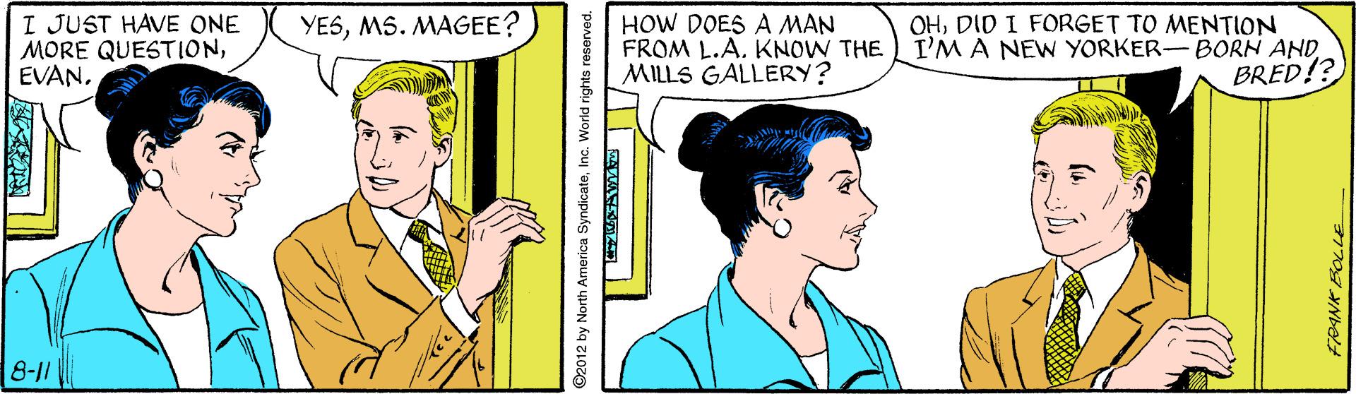 Line OCR: I JUST HAVE ONE MORE QUESTIONEVAN. HOW DOES A MAN FROM L.A. KNOW THE MILLS GALLERY? OHDID I FORGET TO MENTION I'M A NEW YORKER-BORN ANDBRED!? YESMS. MAGEE? 8-11 ©2012 by North America SyndicatelInc. World rights reserved. I JUST HAVE ONE MORE QUESTIONEVAN. HOW DOES A MAN FROM L.A. KNOW THE MILLS GALLERY? OHDID I FORGET TO MENTION I'M A NEW YORKER-BORN ANDBRED!? YESMS. MAGEE? 8-11 ©2012 by North America SyndicatelInc. World rights reserved.