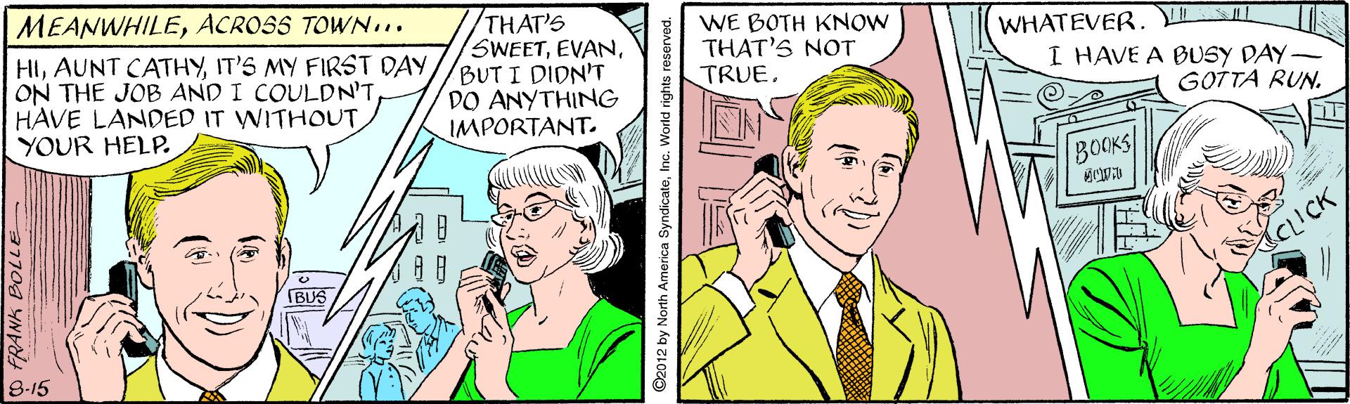 Sharing OCR: WHATEVER. I HAVE A BUSY DAY- /THAT'S SWEETBUT I DIDN'T DO ANYTHING IMPORTANT. WE BOTH KNOW THAT'S NOT TRUEACROSS TOWN... HIIIT'S MY FIRST DAY ON THE JOB AND I COULDN'T HAVE LANDED IT WITHOUTYOUR HELP. GOTTA RUN. BOCKS IBUS 8-15 7709 YN ©2012 by North America SyndicateInc. World rights reserved. WHATEVER. I HAVE A BUSY DAY- /THAT'S SWEETBUT I DIDN'T DO ANYTHING IMPORTANT. WE BOTH KNOW THAT'S NOT TRUEACROSS TOWN... HIIAUNT CATHYIT'S MY FIRST DAY ON THE JOB AND I COULDN'T HAVE LANDED IT WITHOUTYOUR HELP. GOTTA RUN. BOCKS IBUS 8-15 7709 YN ©2012 by North America SyndicateInc. World rights reserved.