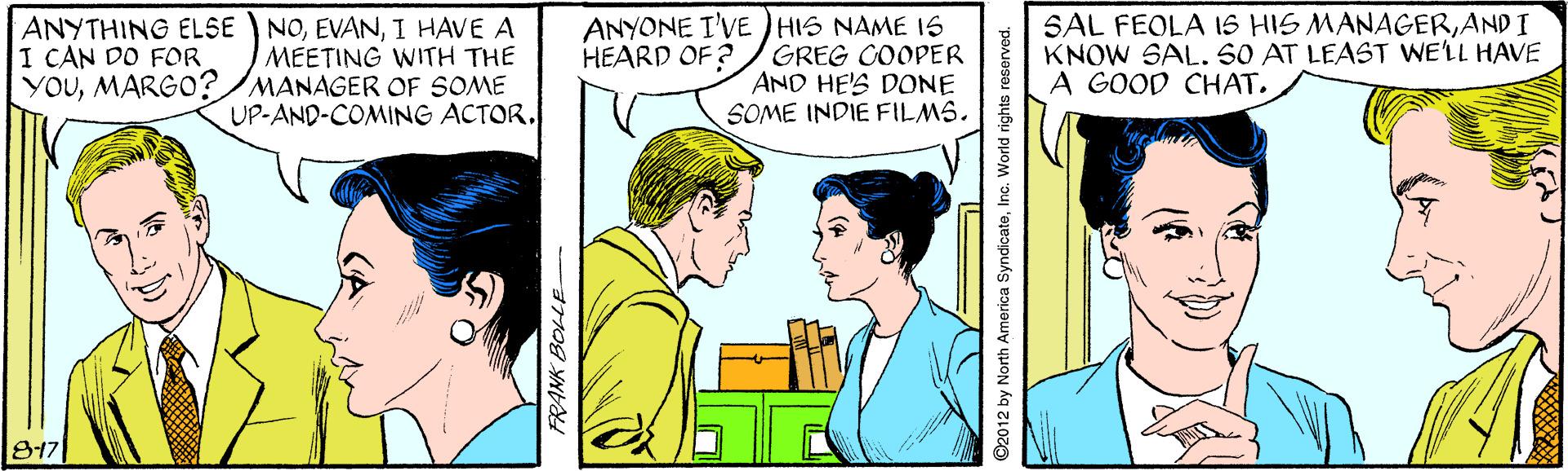 Font OCR: NOI HAVE A MEETING WITH THE YOUMARGO?/MANAGER OF SOME UP-AND-COMING ACTOR. ANYONE I'VE )HIS NAME 1S GREG COOPER AND HE'S DONE SOME INDIE FILMS. SAL FEOLA IS HIS MANAGERANDI KNOW SAL. S0 AT LEAST WELL HAVE A GOOD CHAT. ANYTHING ELSE I CAN DO FOR HEARD OF ? 817 FRANK BOLLE ©2012 by North America SyndicateInc. World rights reserved. NOI HAVE A MEETING WITH THE YOUMARGO?/MANAGER OF SOME UP-AND-COMING ACTOR. ANYONE I'VE )HIS NAME 1S GREG COOPER AND HE'S DONE SOME INDIE FILMS. SAL FEOLA IS HIS MANAGERANDI KNOW SAL. S0 AT LEAST WELL HAVE A GOOD CHAT. ANYTHING ELSE I CAN DO FOR HEARD OF ? 817 FRANK BOLLE ©2012 by North America SyndicateInc. World rights reserved.