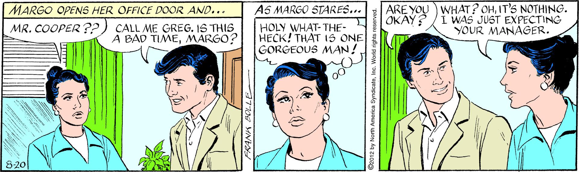 Sharing OCR: ARE YOU) WHAT? OHIT'S NOTHING. I WAS JUST EXPECTING YOUR MANAGER. MARGO OPENS HER OFFICE DOOR AND... AS MARGO STARES... OKAY? MR. COOPER??) CALL ME GREG. IS THIS A BAD TIMEMARGO? HOLY WHAT-THE- HECK! THAT IS ONE GORGEOUS MAN! 00 8-20 92012 by North America SyndicateInc. World rights reserved. ARE YOU) WHAT? OHIT'S NOTHING. I WAS JUST EXPECTING YOUR MANAGER. MARGO OPENS HER OFFICE DOOR AND... AS MARGO STARES... OKAY? MR. COOPER??) CALL ME GREG. IS THIS A BAD TIMEMARGO? HOLY WHAT-THE- HECK! THAT IS ONE GORGEOUS MAN! 00 8-20 92012 by North America SyndicateInc. World rights reserved.