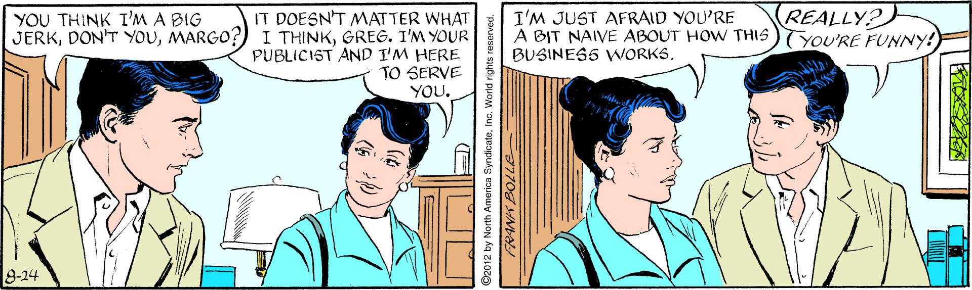 Gesture OCR: IT DOESN'T MATTER WHAT JERKGREG. I'M YOUR PUBLICIST AND I'M HERE TO SERVE YOU. I'M JUST AFRAID YOU'RE A BIT NAIVE ABOUT HOW THIS BUSINESS WNORKSREALLY? (YOU'RE FUNNY! YOU THINK I'M A BIG 8-24 2012 by North America SyndicateInc. World rights reserved IT DOESN'T MATTER WHAT JERKDON'T YOUMARGO?) I THINKGREG. I'M YOUR PUBLICIST AND I'M HERE TO SERVE YOU. I'M JUST AFRAID YOU'RE A BIT NAIVE ABOUT HOW THIS BUSINESS WNORKSREALLY? (YOU'RE FUNNY! YOU THINK I'M A BIG 8-24 2012 by North America SyndicateInc. World rights reserved