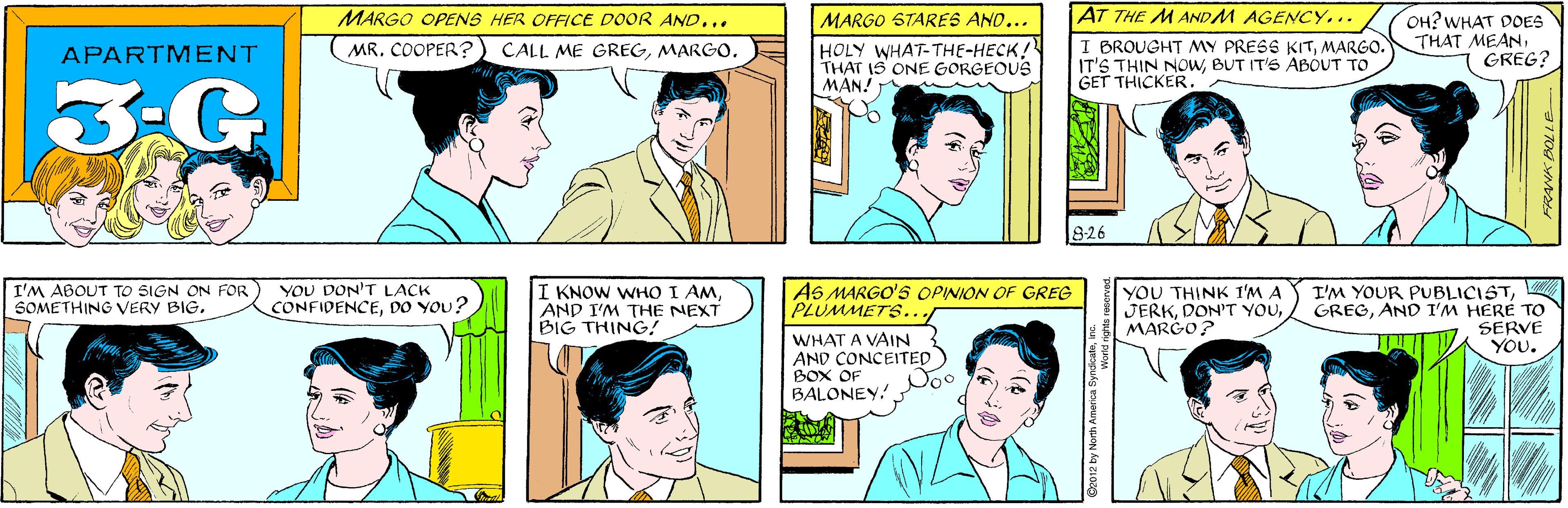 White OCR: MARGO OPENS HER OFFICE DOOR AND... MARGO STARES AND... HOLY WHAT-THE-HECK! THAT IS ONE GORGEOUS MAN! APARTMENT MR. COOPER? CALL ME GREGMARGO. 3-G YOU DON'T LACK CONFIDENCEDO YOU? AT THE MANDM AGENCY... I BROUGHT MY PRESS KITMARGO. IT'S THIN NOWBUT IT'S ABOUT TO GET THICKER. OH? WHAT DOES THAT MEANGREG? I'M ABOUT TO SIGN ON FOR SOMETHING VERY BIG826 I KNOW WHO I AMAND I'M THE NEXT BIG THING! A6 MARGO'S OPINION OF GREG PLUMMETS.. YOU THINK I'M A JERKMARGO? I'M YOUR PUBLICISTAND I'M HERE TO SERVE YOU. WHAT A VAIN AND CONCEITED BOX OF BALONEY. ©2012 by North America S MARGO OPENS HER OFFICE DOOR AND... MARGO STARES AND... HOLY WHAT-THE-HECK! THAT IS ONE GORGEOUS MAN! APARTMENT MR. COOPER? CALL ME GREGMARGO. 3-G YOU DON'T LACK CONFIDENCEDO YOU? AT THE MANDM AGENCY... I BROUGHT MY PRESS KITMARGO. IT'S THIN NOWBUT IT'S ABOUT TO GET THICKER. OH? WHAT DOES THAT MEANGREG? I'M ABOUT TO SIGN ON FOR SOMETHING VERY BIG826 I KNOW WHO I AMAND I'M THE NEXT BIG THING! A6 MARGO'S OPINION OF GREG PLUMMETS.. YOU THINK I'M A JERKDON'T YOUMARGO? I'M YOUR PUBLICISTAND I'M HERE TO SERVE YOU. WHAT A VAIN AND CONCEITED BOX OF BALONEY. ©2012 by North America S