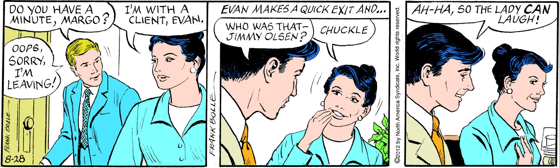 Sharing OCR: DO you HAVE A MINUTEMARGO? AH-HA50 THE LADY CAN LAUGH! EVAN MAKES A QUICK EXIT AND.. I'M WITH A CLIENTWHO WAS THAT- JIMMY OLSEN? CHUCKLE OOP5I'M LEAVING! 8-28 FRANK BOLLE D2012 by North America SyndicateInc. World rights reserved. DO you HAVE A MINUTEMARGO? AH-HA50 THE LADY CAN LAUGH! EVAN MAKES A QUICK EXIT AND.. I'M WITH A CLIENTWHO WAS THAT- JIMMY OLSEN? CHUCKLE OOP5I'M LEAVING! 8-28 FRANK BOLLE D2012 by North America SyndicateInc. World rights reserved.