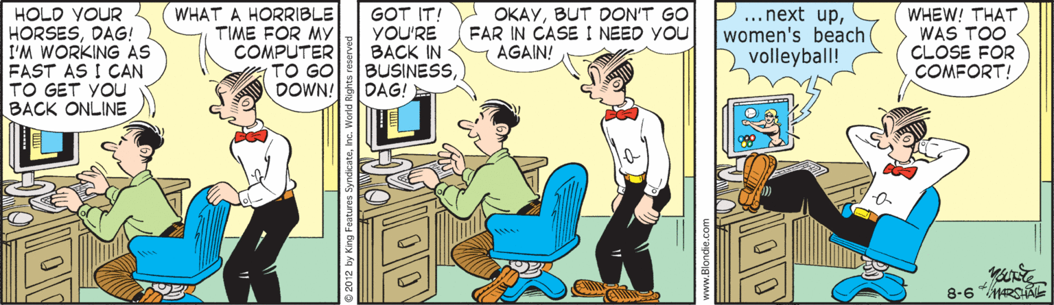Comic book OCR: HOLD VOUR HORSESDAG! I'M WORKING AS FAST AS I CAN TO GET YOu BACK ONLINE WHAT A HORRIBLE TIME FOR MY COMPUTER TO GO DOWN! GOT IT! YOU'RE BACK IN BUSINESSDAG! OKAYBUT DON'T GO FAR IN CASE I NEED YOU AGAIN! ... next upwomen's beach volleyball! WHEW! THAT WAS TOO CLOSE FOR COMFORT! 8-6 RSAE 2012 by Kingi www.Blondie.cor HOLD VOUR HORSESDAG! I'M WORKING AS FAST AS I CAN TO GET YOu BACK ONLINE WHAT A HORRIBLE TIME FOR MY COMPUTER TO GO DOWN! GOT IT! YOU'RE BACK IN BUSINESSDAG! OKAYBUT DON'T GO FAR IN CASE I NEED YOU AGAIN! ... next upwomen's beach volleyball! WHEW! THAT WAS TOO CLOSE FOR COMFORT! 8-6 RSAE 2012 by Kingi www.Blondie.cor