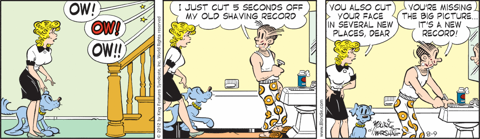 Illustration OCR: OW! OW! OW! I JUST CUT 5 SECONDS OFF MY OLD SHAVING RECORD YOU ALSO CUT YOUR FACE IN SEVERAL NEW PLACESDEAR YOU'RE MISSING THE BIG PICTURE.. IT'S A NEW RECORD! MARSHAL 8-9 © 2012 by King Features SyndicateInc. World Rights OW! OW! OW! I JUST CUT 5 SECONDS OFF MY OLD SHAVING RECORD YOU ALSO CUT YOUR FACE IN SEVERAL NEW PLACESDEAR YOU'RE MISSING THE BIG PICTURE.. IT'S A NEW RECORD! MARSHAL 8-9 © 2012 by King Features SyndicateInc. World Rights