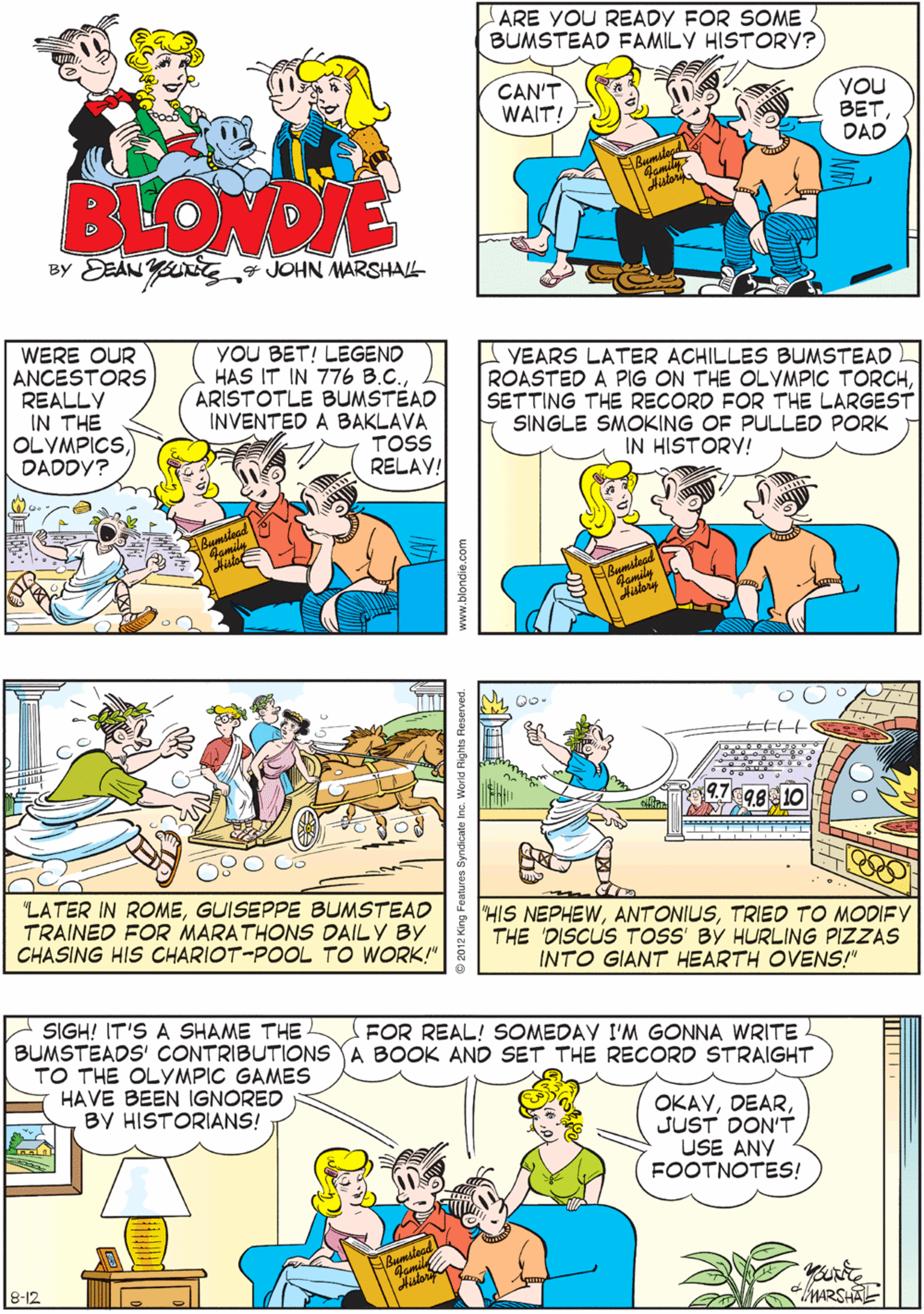 Comic book OCR: ARE YOU READY FOR SOME BUMSTEAD FAMILY HISTORY? (AS YOU MIGHT HAVE GUESSEDTHIS WHOLE SECTION OF THE FAMILY ALBUM HAS TO DO WITH THE OLYMPICS! CAN'T WAIT! VOU BETDAD ALL RIGHT! COOL! BEONDIE BY DEAN YUE JOHN MARSHAL WERE OUR ANCESTORS REALLY IN THE OLYMPICSDADDY? YOU BET! LEGEND HAS IT IN 776 B.C.ARISTOTLE BUMSTEAD INVENTED A BAKLAVA TOSS RELAV! VEARS LATER ACHILLES BUMSTEAD ROASTED A PIG ON THE OLYMPIC TORCHSETTING THE RECORD FOR THE LARGEST SINGLE SMOKING OF PULLED PORK IN HISTORY! mitead Momily "LATER IN ROMEGUISEPPE BUMSTEAD TRAINED FOR MARATHONS DAILY BY CHASING HIS CHARIOT-POOL TO WORK!" SIGH! IT'S A SHAME THE BUMSTEADS' CONTRIBUTIONS A BOOK AND SET THE RECORD STRAIGHT TO THE OLYMPIC GAMES HAVE BEEN IGNORED BY HISTORIANS! FOR REAL! SOMEDAY I'M GONNA WRITE OKAYJUST DON'T USE ANY FOOTNOTES! 9.798 10 "HIS NEPHEWTRIED TO MODIFY THE 'DISCUS TOSS' BY HURLING PIZZAS INTO GIANT HEARTH OVEN!" MARSHAL 8-12 ARE YOU READY FOR SOME BUMSTEAD FAMILY HISTORY? (AS YOU MIGHT HAVE GUESSEDTHIS WHOLE SECTION OF THE FAMILY ALBUM HAS TO DO WITH THE OLYMPICS! CAN'T WAIT! VOU BETDAD ALL RIGHT! COOL! BEONDIE BY DEAN YUE JOHN MARSHAL WERE OUR ANCESTORS REALLY IN THE OLYMPICSDADDY? YOU BET! LEGEND HAS IT IN 776 B.C.ARISTOTLE BUMSTEAD INVENTED A BAKLAVA TOSS RELAV! VEARS LATER ACHILLES BUMSTEAD ROASTED A PIG ON THE OLYMPIC TORCHSETTING THE RECORD FOR THE LARGEST SINGLE SMOKING OF PULLED PORK IN HISTORY! mitead Momily "LATER IN ROMEGUISEPPE BUMSTEAD TRAINED FOR MARATHONS DAILY BY CHASING HIS CHARIOT-POOL TO WORK!" SIGH! IT'S A SHAME THE BUMSTEADS' CONTRIBUTIONS A BOOK AND SET THE RECORD STRAIGHT TO THE OLYMPIC GAMES HAVE BEEN IGNORED BY HISTORIANS! FOR REAL! SOMEDAY I'M GONNA WRITE OKAYJUST DON'T USE ANY FOOTNOTES! 9.798 10 "HIS NEPHEWTRIED TO MODIFY THE 'DISCUS TOSS' BY HURLING PIZZAS INTO GIANT HEARTH OVEN!" MARSHAL 8-12
