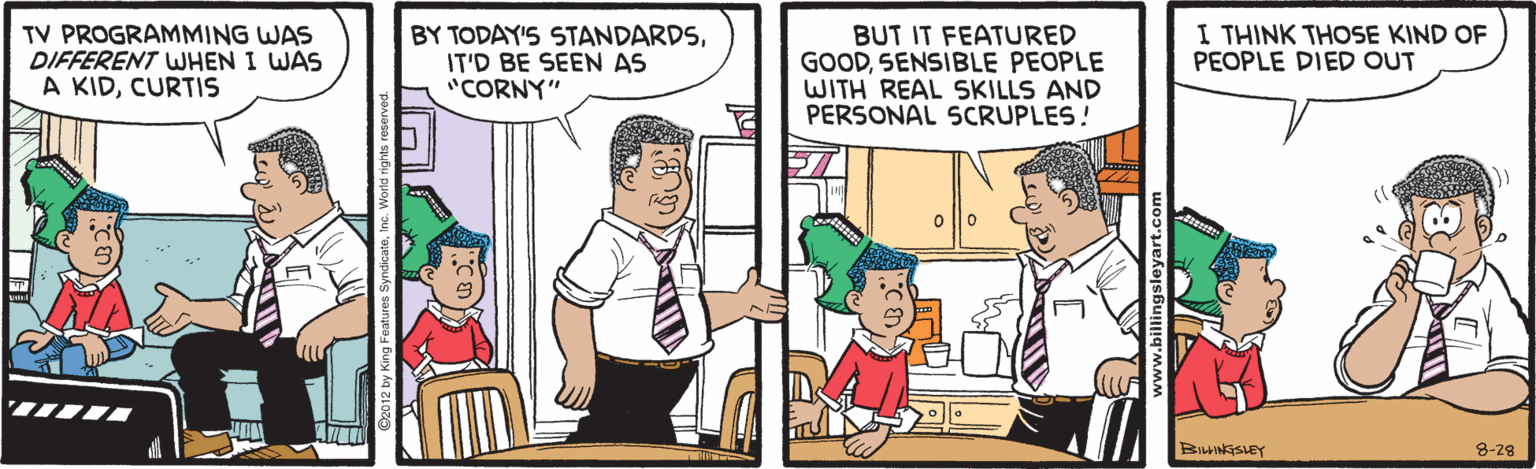 Humour OCR: TV PROGRAMMING WAS DIFFERENT WHEN I WAS A KIDCURTIS BY TODAY'S STANDARDSIT'D BE SEEN AS "CORNY" BUT IT FEATURED GOODSENSIBLE PEOPLE WITH REAL SKILLS AND PERSONAL SCRUPLES! I THINK THOSE KIND OF PEOPLE DIED OUT 8-28 TV PROGRAMMING WAS DIFFERENT WHEN I WAS A KIDCURTIS BY TODAY'S STANDARDSIT'D BE SEEN AS "CORNY" BUT IT FEATURED GOODSENSIBLE PEOPLE WITH REAL SKILLS AND PERSONAL SCRUPLES! I THINK THOSE KIND OF PEOPLE DIED OUT 8-28
