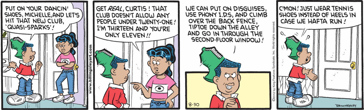 Organism OCR: PUT ON YOUR DANCIN' SHOESAND LET'S HIT THAT NEW CLUBQUASI-SPARKS'! GET REALCURTIS ! THAT CLUB DOESN'T ALLOW ANY PEOPLE UNDER TWENTY-ONE ! I'M THIRTEEN AND YOU'RE ONLY ELEVEN!! WE CAN PUT ON DISGUISESAND CLIMB OVER THE BACK FENCETIPTOE DOWN THE ALLEY AND GO IN THROUGH THE SECOND-FLOOR WINDOW! C'MON! JUST WEAR TENNIS SHOES INSTEAD OF HEELS IN CASE WE HAFTA RUN ! 8-30 www.billingsleyart.com PUT ON YOUR DANCIN' SHOESAND LET'S HIT THAT NEW CLUBQUASI-SPARKS'! GET REALCURTIS ! THAT CLUB DOESN'T ALLOW ANY PEOPLE UNDER TWENTY-ONE ! I'M THIRTEEN AND YOU'RE ONLY ELEVEN!! WE CAN PUT ON DISGUISESUSE PHONY 1.D.SAND CLIMB OVER THE BACK FENCETIPTOE DOWN THE ALLEY AND GO IN THROUGH THE SECOND-FLOOR WINDOW! C'MON! JUST WEAR TENNIS SHOES INSTEAD OF HEELS IN CASE WE HAFTA RUN ! 8-30 www.billingsleyart.com