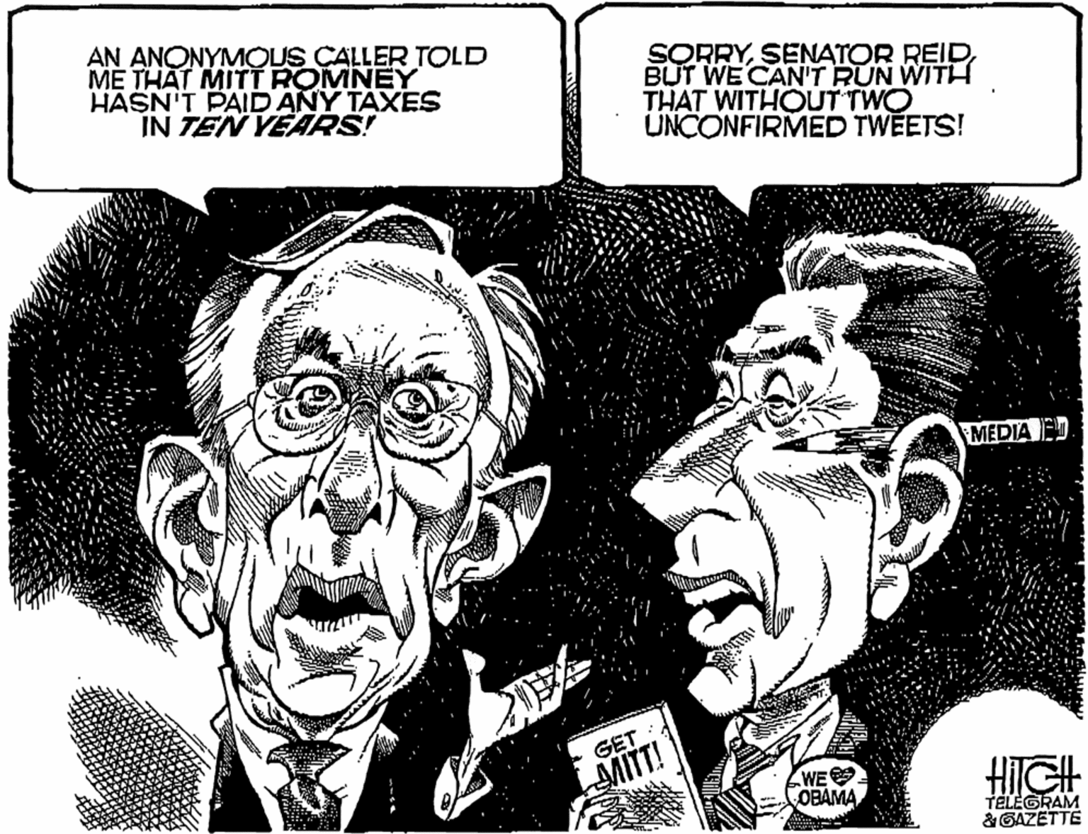 Line OCR: AN ANONYMOUS CALLER TOLD ME THAT MITT ROMNEY HASN'T PAID ANY TAXES IN TEN YEARS! SORRYBUT WE CAN'T RUN WITH THAT WITHOUT TWO UNCONFIRMED TWEETS! MEDIA E GET MITT! HIGH WE OBAMA TELEGRAM &GAZETTE AN ANONYMOUS CALLER TOLD ME THAT MITT ROMNEY HASN'T PAID ANY TAXES IN TEN YEARS! SORRYSENATOR REIDBUT WE CAN'T RUN WITH THAT WITHOUT TWO UNCONFIRMED TWEETS! MEDIA E GET MITT! HIGH WE OBAMA TELEGRAM &GAZETTE