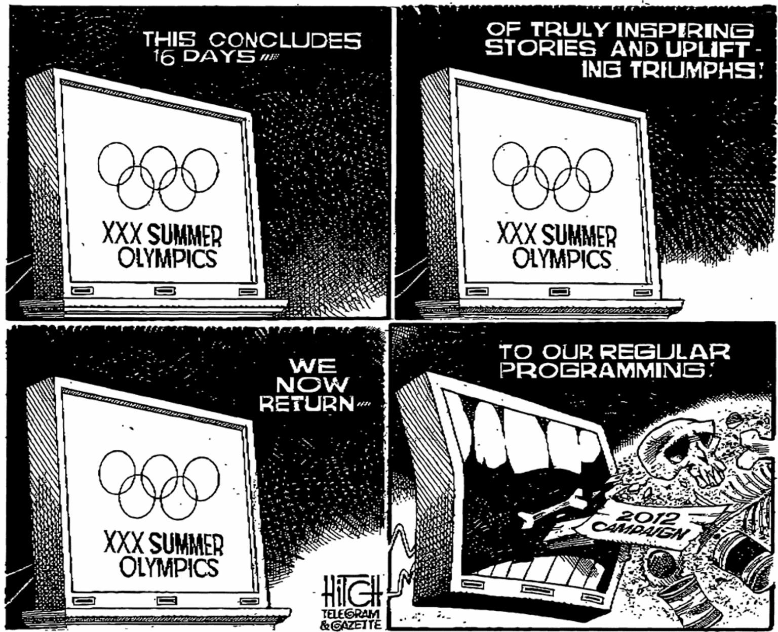 Brand OCR: THIS CONCLUDES 16 DAYS nE OF TRULY INSPIRING STORIES AND UPLIFT- ING TRIUMPHS! XXX SUMMER OLYMPICS XXX SUMMER OLYMPICS TO OUR REGULAR PROGRAMMING: WE NOW RETURN 2012 CAMPAIGN. XXX SUMMER OLYMPICS HIGH TELEGRAM &GAZETTE THIS CONCLUDES 16 DAYS nE OF TRULY INSPIRING STORIES AND UPLIFT- ING TRIUMPHS! XXX SUMMER OLYMPICS XXX SUMMER OLYMPICS TO OUR REGULAR PROGRAMMING: WE NOW RETURN 2012 CAMPAIGN. XXX SUMMER OLYMPICS HIGH TELEGRAM &GAZETTE