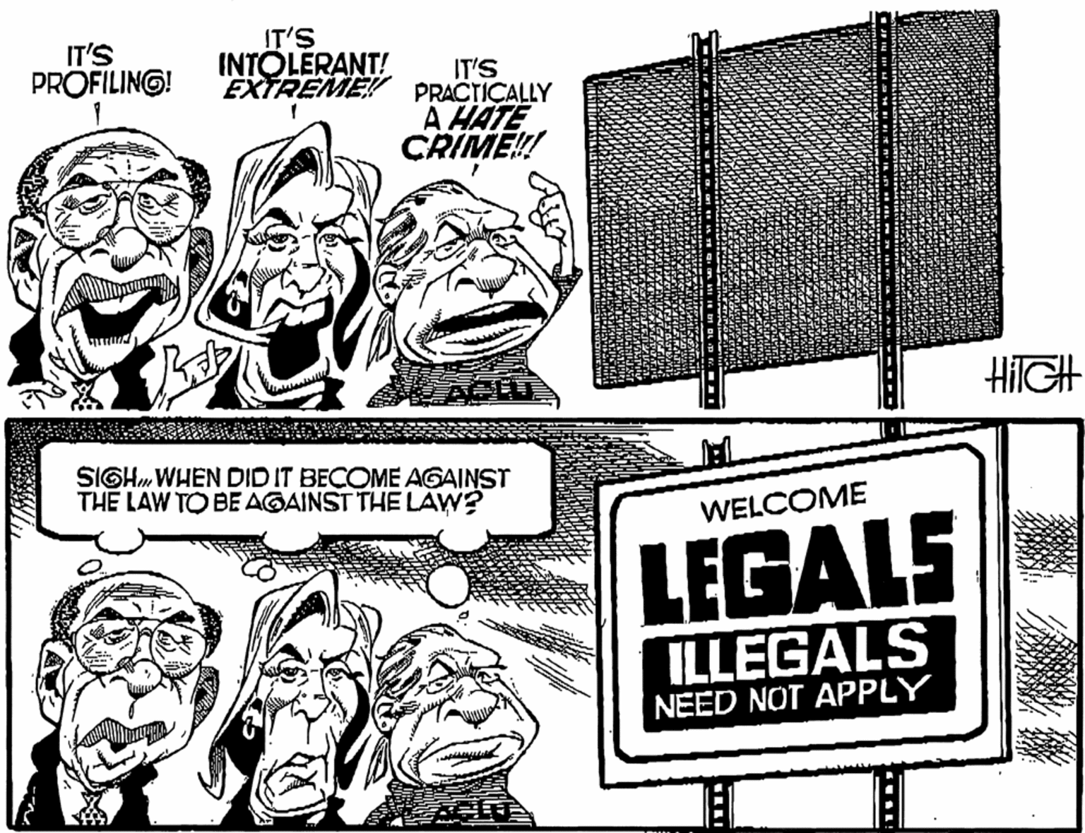 Line OCR: IT'S INTOLERANT! IT'S PROFILING! IT'S EXTREME! PRACTICALLY A HATE CRIME! HIIGH SIGHWHEN DID IT BECOME AGAINST THE LAW TO BE AGAINST THE LAW? TAT WELCOME LEGALS ILLEGALS NEED NOT APPLY IT'S INTOLERANT! IT'S PROFILING! IT'S EXTREME! PRACTICALLY A HATE CRIME! HIIGH SIGHWHEN DID IT BECOME AGAINST THE LAW TO BE AGAINST THE LAW? TAT WELCOME LEGALS ILLEGALS NEED NOT APPLY