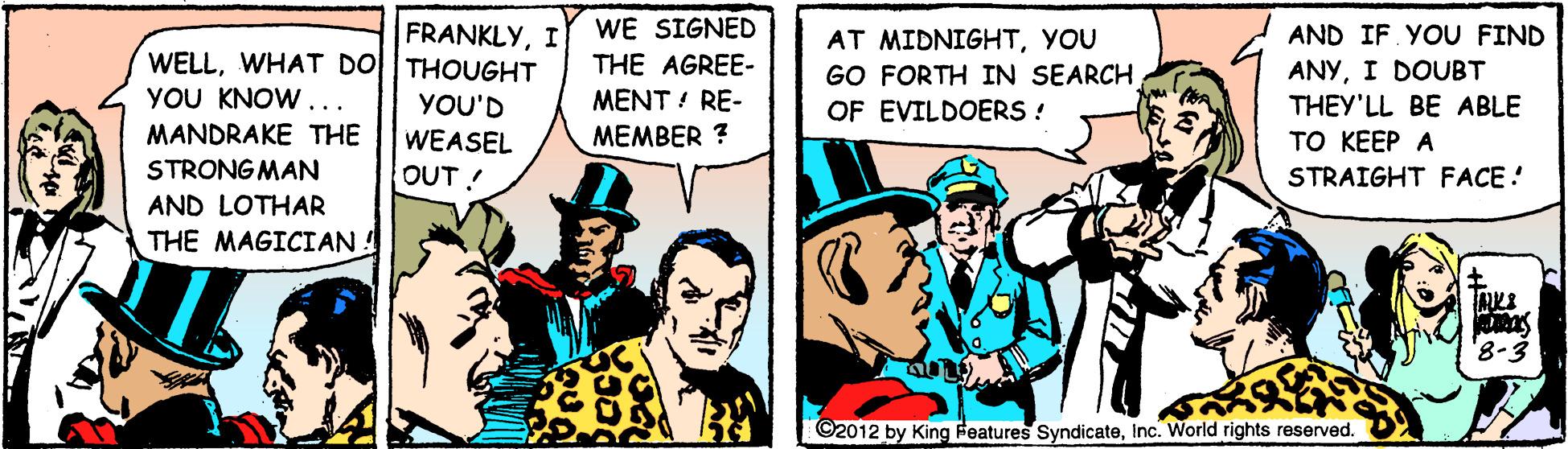Fiction OCR: WE SIGNED THE AGREE- FRANKLYI AND IF. YOU FIND WELLWHAT DO THOUGHT YOU KNOW... AT MIDNIGHTYOU GO FORTH IN SEARCH OF EVILDOERS ! ANYI DOUBT THEY'LL BE ABLE ?? K??? A YOU'D MENT ! RE- MANDRAKE THE MEMBER ? WEASEL OUT! STRONGMAN STRAIGHT FACE! AND LOTHAR THE MAGICIAN ! ©2012 by King Features SyndicateInc. World rights reserved. WE SIGNED THE AGREE- FRANKLYI AND IF. YOU FIND WELLWHAT DO THOUGHT YOU KNOW... AT MIDNIGHTYOU GO FORTH IN SEARCH OF EVILDOERS ! ANYI DOUBT THEY'LL BE ABLE ?? K??? A YOU'D MENT ! RE- MANDRAKE THE MEMBER ? WEASEL OUT! STRONGMAN STRAIGHT FACE! AND LOTHAR THE MAGICIAN ! ©2012 by King Features SyndicateInc. World rights reserved.