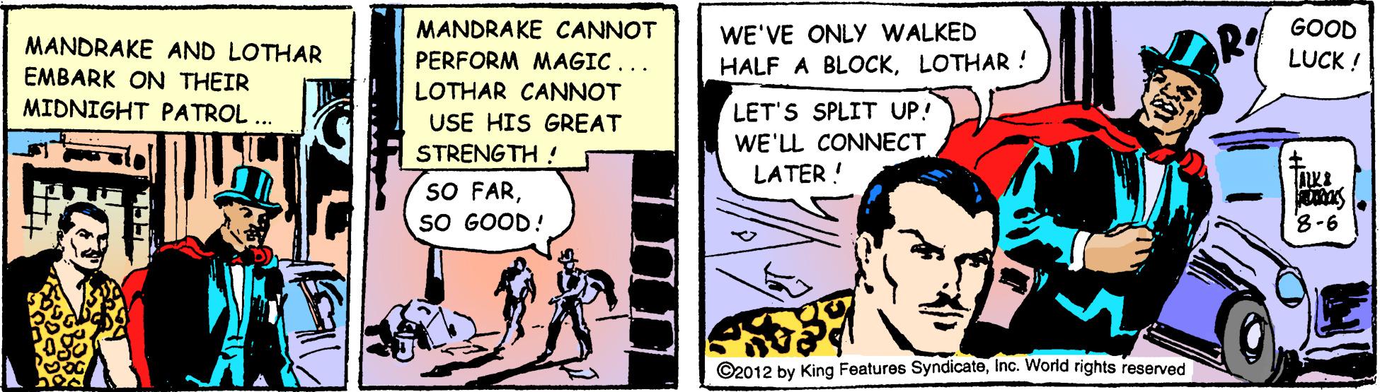 Comic book OCR: MANDRAKE CANNOT GOOD WE'VE ONLY WALKED HALF A BLOCKLOTHAR! R LUCK ! MANDRAKE AND LOTHAR PERFORM MAGIC... EMBARK ON THEIR MIDNIGHT PATROL .. LOTHAR CANNOT USE HIS GREAT LET'S SPLIT UP! STRENGTH ! WE'LL CONNECT LATER ! SO FARSO GOOD! 8-6 ©2012 by King Features SyndicateInc. Worid rights reserved MANDRAKE CANNOT GOOD WE'VE ONLY WALKED HALF A BLOCKLOTHAR! R LUCK ! MANDRAKE AND LOTHAR PERFORM MAGIC... EMBARK ON THEIR MIDNIGHT PATROL .. LOTHAR CANNOT USE HIS GREAT LET'S SPLIT UP! STRENGTH ! WE'LL CONNECT LATER ! SO FARSO GOOD! 8-6 ©2012 by King Features SyndicateInc. Worid rights reserved