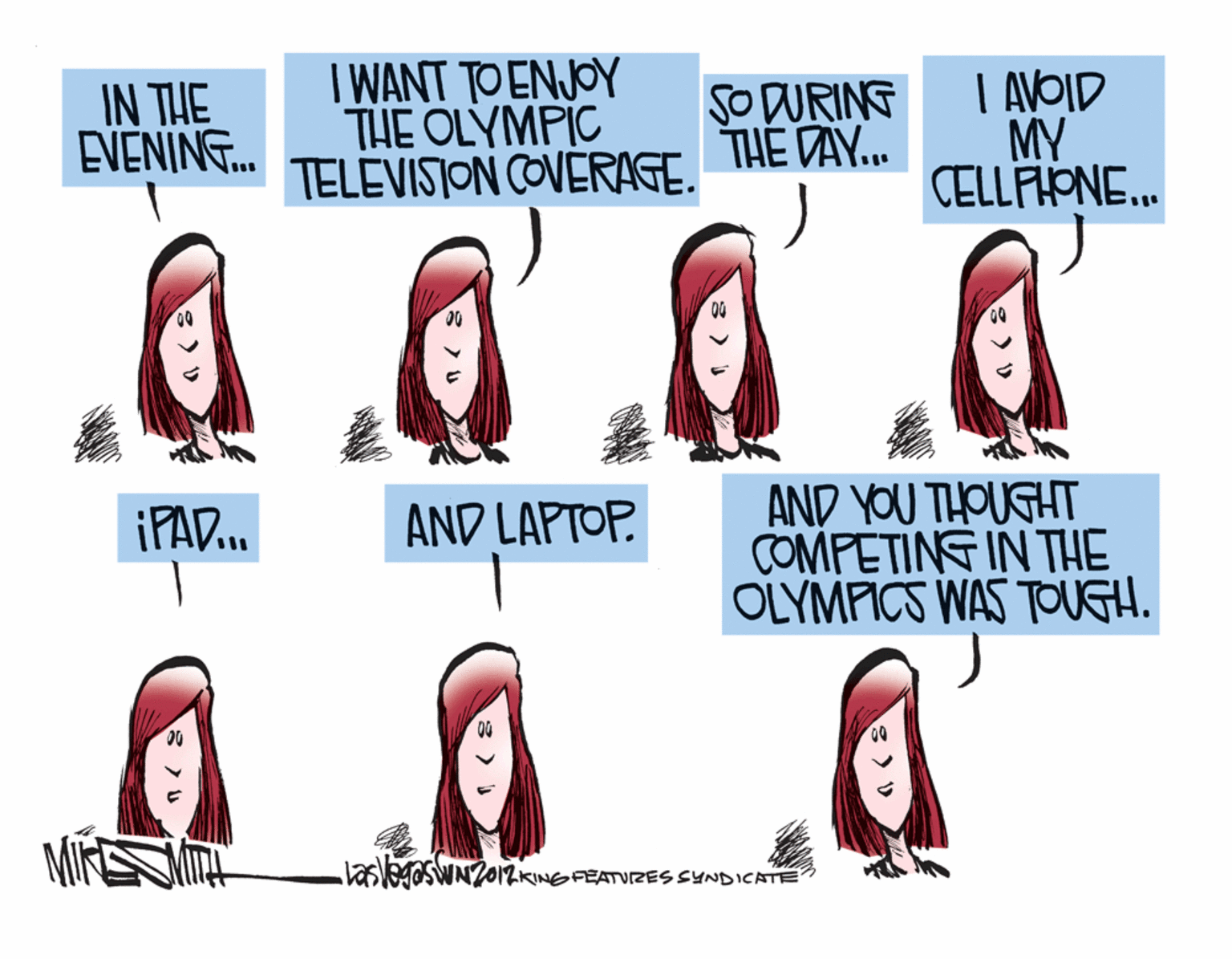 Red hair OCR: IN THE EVENING. I WANT TO ENJOY THE OLYMPIC TELEVISJON COVERAGE. SO DURING THE DAY.. I AVOID MY CELLFIONE. AND YOU THOUGHT COMFETING IN THE OLYMFICS WAS TOUGH. ¡PAD. AND LAPTOP. laslesr2012KINGFEATVIZES SYNDICATE IN THE EVENING. I WANT TO ENJOY THE OLYMPIC TELEVISJON COVERAGE. SO DURING THE DAY.. I AVOID MY CELLFIONE. AND YOU THOUGHT COMFETING IN THE OLYMFICS WAS TOUGH. ¡PAD. AND LAPTOP. laslesr2012KINGFEATVIZES SYNDICATE