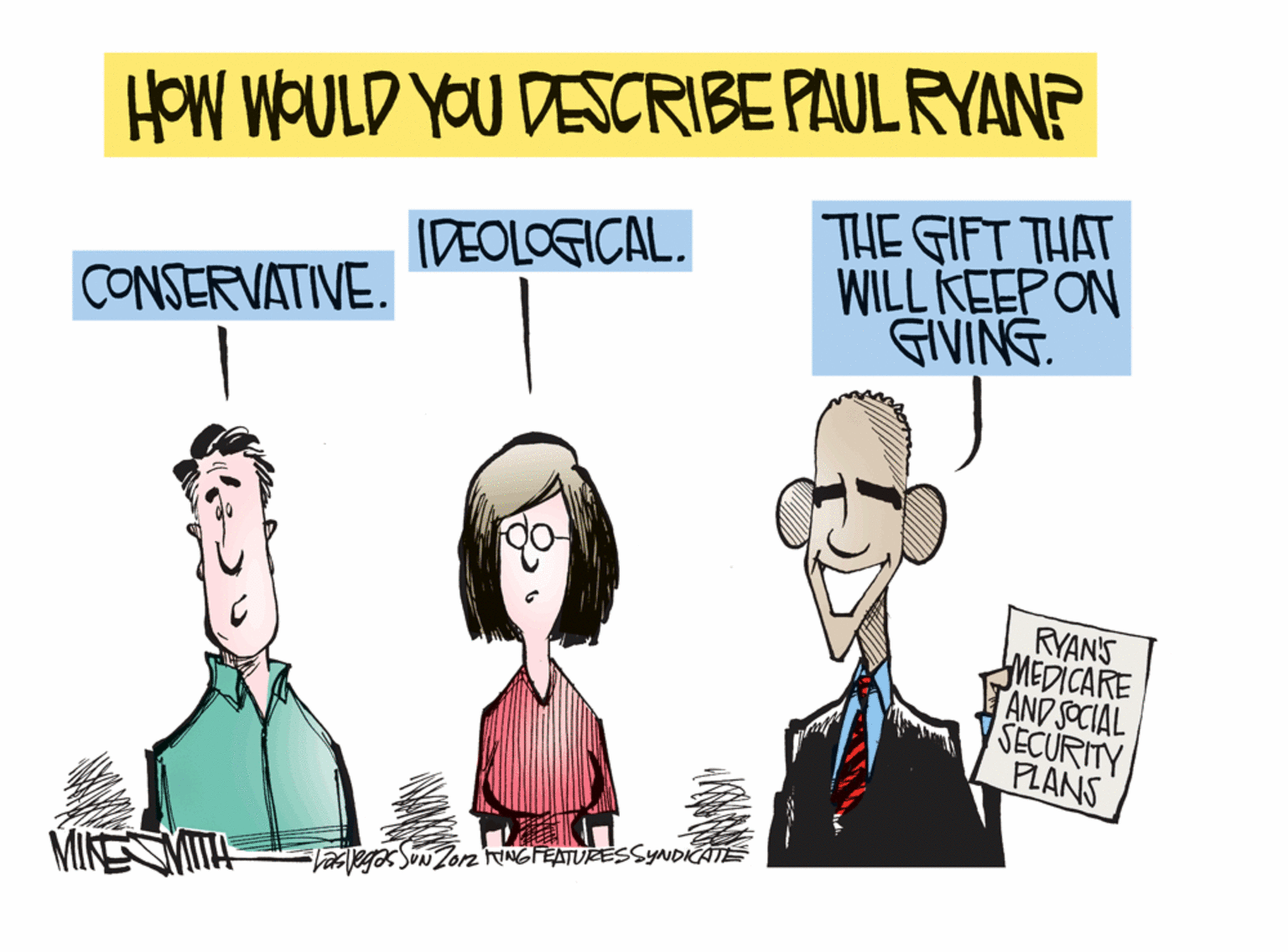 Conversation OCR: HOW WOULD YOU DESCRIBE PAUL RYANP THE GIFT THAT WILL KEEPON GIVING. IDEOLOGICAL. CONSERVATIVE. RYAN'S MEDICARE AND SOCIAL SECURITY PLANS MIKESVITE Vasleg SoN Zorn INGFEATURESSYNDICATE HOW WOULD YOU DESCRIBE PAUL RYANP THE GIFT THAT WILL KEEPON GIVING. IDEOLOGICAL. CONSERVATIVE. RYAN'S MEDICARE AND SOCIAL SECURITY PLANS MIKESVITE Vasleg SoN Zorn INGFEATURESSYNDICATE