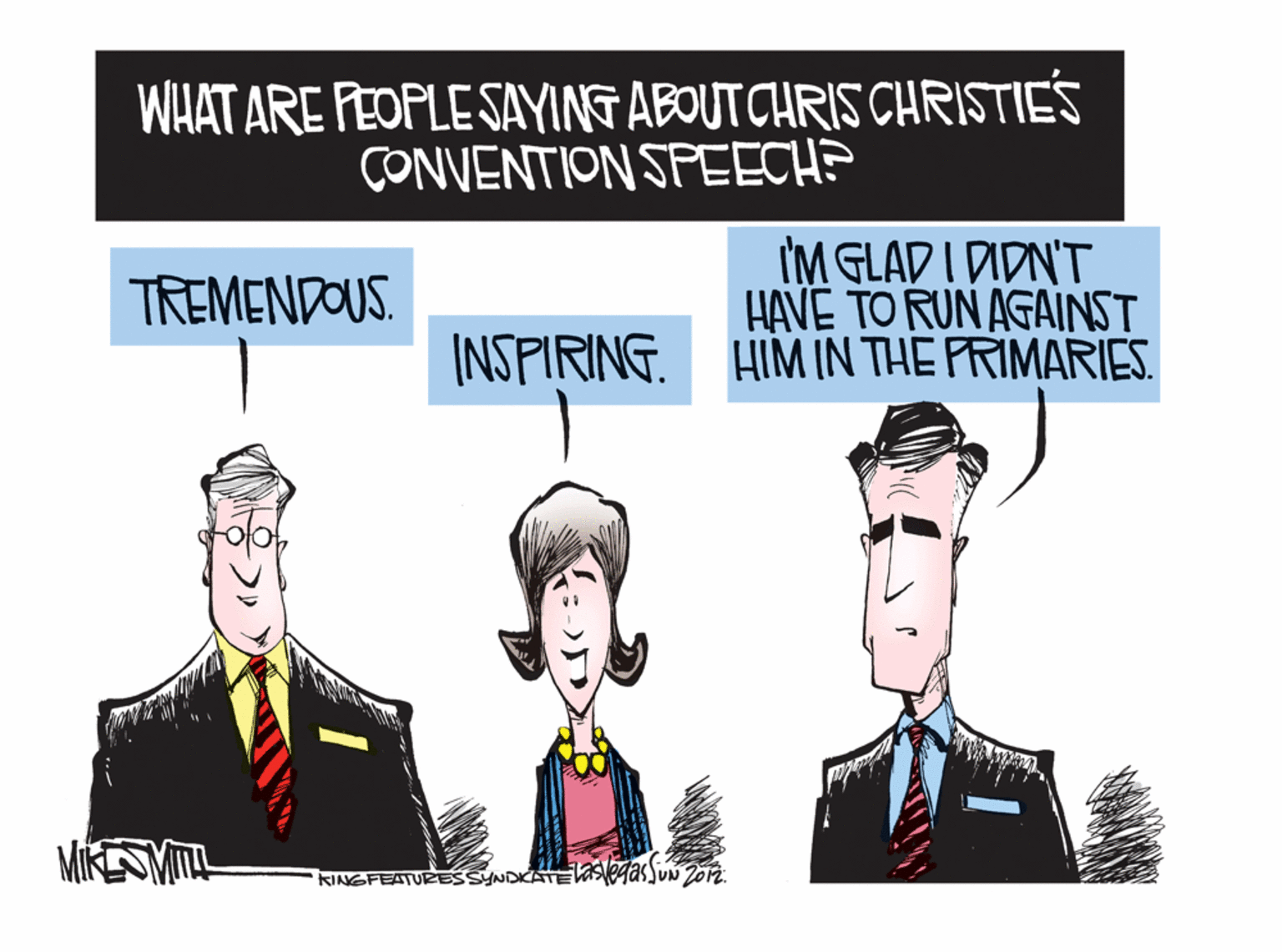 Sharing OCR: WHAT ARE PEOPLESAYING ABOUTCHRIS CHRISTIES CONVENTION SPEECH? I'M GLAD I DIDN'T HAVE TO RUN AGAINST INSPIRING. HIM IN THE PRIMARIES. TREMENDOUS. MIKESMITL KINGFEATURESSYNDKATEVaSegasJun Zo2. WHAT ARE PEOPLESAYING ABOUTCHRIS CHRISTIES CONVENTION SPEECH? I'M GLAD I DIDN'T HAVE TO RUN AGAINST INSPIRING. HIM IN THE PRIMARIES. TREMENDOUS. MIKESMITL KINGFEATURESSYNDKATEVaSegasJun Zo2.