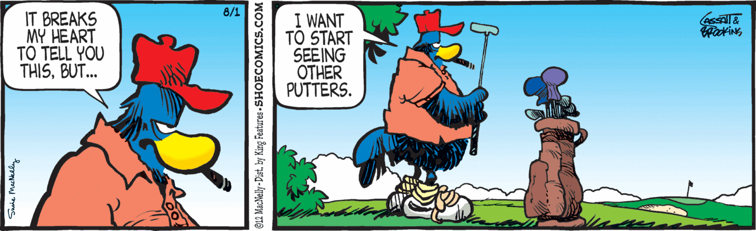 Rectangle OCR: 8/1 IT BREAKS MY HEART TO TELL YOU THISBUT.. I WANT TO START SEEING OTHER PUTTERS. Swie Meehially G12 MacNelly - Distby King Features - SHOECOMICS.COM 8/1 IT BREAKS MY HEART TO TELL YOU THISBUT.. I WANT TO START SEEING OTHER PUTTERS. Swie Meehially G12 MacNelly - Distby King Features - SHOECOMICS.COM