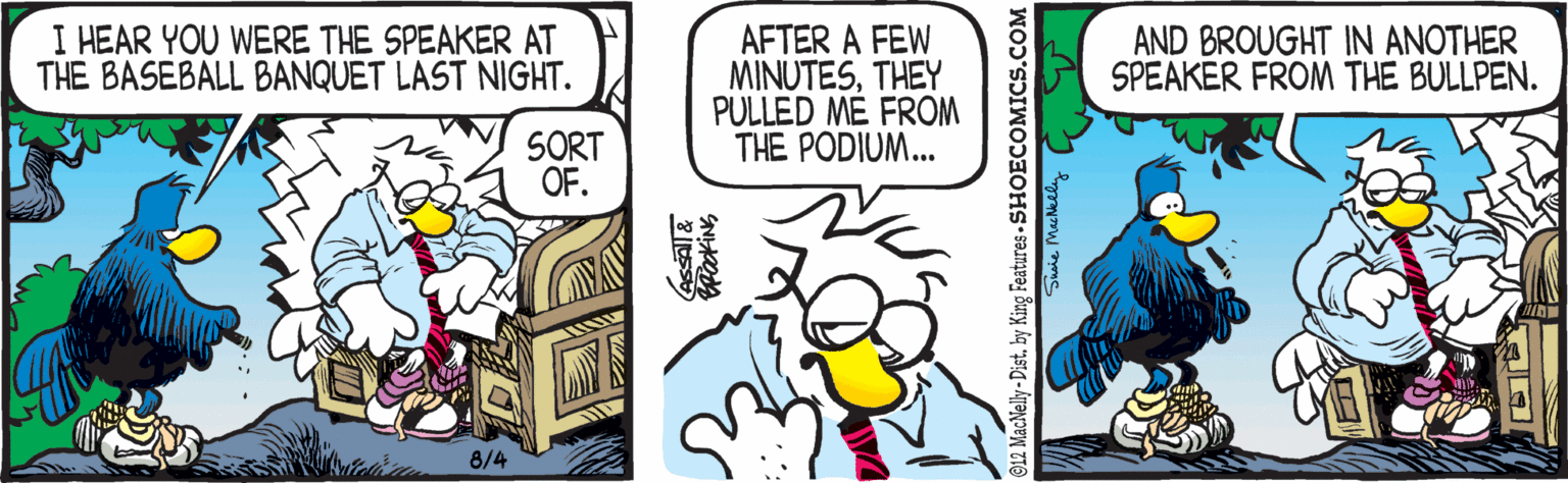 Bird OCR: I HEAR YOU WERE THE SPEAKER AT THE BASEBALL BANQUET LAST NIGHT. AFTER A FEW MINUTESTHEY PULLED MÉ FROM THE PODIUM.. AND BROUGHT IN ANOTHER SPEAKER FROM THE BULLPEN. SORT OF. 8/4 12 MacNelly - Distby King Features - SHOECOMICS.COM I HEAR YOU WERE THE SPEAKER AT THE BASEBALL BANQUET LAST NIGHT. AFTER A FEW MINUTESTHEY PULLED MÉ FROM THE PODIUM.. AND BROUGHT IN ANOTHER SPEAKER FROM THE BULLPEN. SORT OF. 8/4 12 MacNelly - Distby King Features - SHOECOMICS.COM