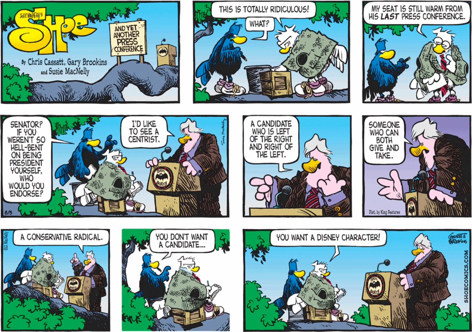 Comics OCR: A CANDIDATE WHO IS LEFT OF THE RIGHT AND RIGHT OF THE LEFT. SENATOR? IF YOU WEREN'T SO HELL-BENT ON BEING PRESIDENT YOURSELFWHO WOULD YOU ENDORSE? I'D LIKE TO SEE A CENTRIST. SOMEONE WHO CAN BOTH GIVE AND TAKE. 8/5 Dist. by King Featares YOU DON'T WANT A CANDIDATE. A CONSERVATIVE RADICAL. YOU WANT A DISNEY CHARACTER! ? A CANDIDATE WHO IS LEFT OF THE RIGHT AND RIGHT OF THE LEFT. SENATOR? IF YOU WEREN'T SO HELL-BENT ON BEING PRESIDENT YOURSELFWHO WOULD YOU ENDORSE? I'D LIKE TO SEE A CENTRIST. SOMEONE WHO CAN BOTH GIVE AND TAKE. 8/5 Dist. by King Featares YOU DON'T WANT A CANDIDATE. A CONSERVATIVE RADICAL. YOU WANT A DISNEY CHARACTER! ?