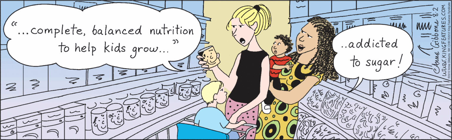 Fiction OCR: "..completebalanced nutrition to help kids grow... .addicted to sugar! ?? Anne Gibbons 8.2 www.KINGFEATURES.COM 2012 Anne Gilibbons SIX CHIX G2012 King Features Syndcate "..completebalanced nutrition to help kids grow... .addicted to sugar! ? ? Anne Gibbons 8.2 www.KINGFEATURES.COM 2012 Anne Gilibbons SIX CHIX G2012 King Features Syndcate