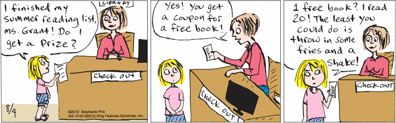 Interaction OCR: LIBRARY I finished my Summer reading listMS. Grant! DoI get a Prize ? Check out 3/4 1 free book? I vead 20! The least you COuid do is throw in Some fries and a Shake! Yes! You get a Coupon fos a free book ! Check ouT Check oUr ©2012 Stephanie Piro SIX CHIX ©2012 King Features SyndicateInc. LIBRARY I finished my Summer reading listMS. Grant! DoI get a Prize ? Check out 3/4 1 free book? I vead 20! The least you COuid do is throw in Some fries and a Shake! Yes! You get a Coupon fos a free book ! Check ouT Check oUr ©2012 Stephanie Piro SIX CHIX ©2012 King Features Syndicate