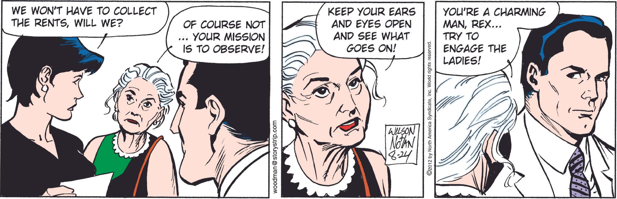 Cartoon OCR: WE WON'T HAVE TO COLLECT THE RENTSWILL WE? OF COURSE NOT YOUR MISSION IS TO OBSERVE! KEEP YOUR EARS AND EYES OPEN AND SEE WHAT GOES ON! YOU'RE A CHARMING MANREX... TRY TO ENGAGE THE LADIES! woodman @storystrip.com 2012 by North America SyndicateInc. World rights reserved. WILSON NOTAN 18-24 WE WON'T HAVE TO COLLECT THE RENTSWILL WE ? OF COURSE NOT YOUR MISSION IS TO OBSERVE ! KEEP YOUR EARS AND EYES OPEN AND SEE WHAT GOES ON ! YOU'RE A CHARMING MANREX ... TRY TO ENGAGE THE LADIES ! woodman @ storystrip.com 2012 by North America SyndicateInc. World rights reserved . WILSON NOTAN 18-24