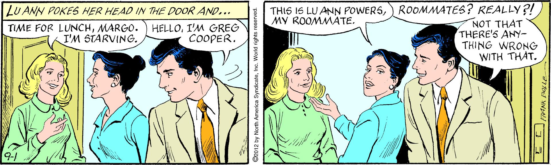 Gesture OCR: THIS 16 LU ANN POWERS) ROOMMATES? REALLY?! NOT THAT THERE'S ANY- THING WRONG WITH THAT. LU ANN POKES HER HEAD IN THE DOOR AND... MY ROOMMATE. TIME FOR LUNCHMARGO. I'M STARVING. HELLOI'M GREG COOPER. 9-1 92012 by North America SyndicateInc. World rights reserved. THIS 16 LU ANN POWERS) ROOMMATES? REALLY?! NOT THAT THERE'S ANY- THING WRONG WITH THAT. LU ANN POKES HER HEAD IN THE DOOR AND... MY ROOMMATE. TIME FOR LUNCHMARGO. I'M STARVING. HELLOI'M GREG COOPER. 9-1 92012 by North America SyndicateInc. World rights reserved.