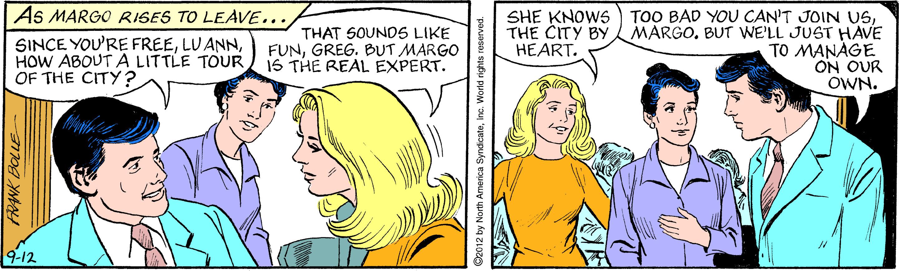 Font OCR: As MARGO RISES TO LEAVE... THAT SOUNOS LIKE FUNGREG. BUT MARGO 1S THE REAL EXPERT. SHE KNOWS ) TOO BAD YOU CAN'T JOIN USBUT WE'LL JUST HAVE TO MANAGE ON OUR OWN. THE CITY BY HEART. SINCE YOU'RE FREEHOW ABOUT A LITTLE TOUR OF THE CITY? 9-12 WK BOLLEE O2012 by North America SyndicateInc. World rights reserved. As MARGO RISES TO LEAVE... THAT SOUNOS LIKE FUNGREG. BUT MARGO 1S THE REAL EXPERT. SHE KNOWS ) TOO BAD YOU CAN'T JOIN USBUT WE'LL JUST HAVE TO MANAGE ON OUR OWN. THE CITY BY HEART. SINCE YOU'RE FREEHOW ABOUT A LITTLE TOUR OF THE CITY? 9-12 WK BOLLEE O2012 by North America SyndicateInc. World rights reserved.