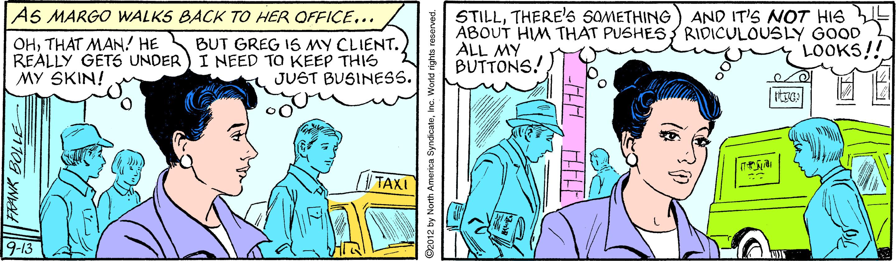 Art OCR: AS MARGO WALKS BACK TO HER OFFICE... STILLTHERE'S SOMETHING ABOUT HIM THAT PUSHESRIDICULOUSLY GOOD ALL MY BUTTONS! AND IT'S NOT HIS OHTHAT MAN! HE REALLY GET5 UNDER MY SKIN! BUT GREG 1S MY CLIENT. I NEED TO KEEP THIS JUST BUSINESS. LOOKS!! ttrc %3B TAXI 9-13 ©2012 by North America SyndicateInc. World rights reserved. AS MARGO WALKS BACK TO HER OFFICE... STILLTHERE'S SOMETHING ABOUT HIM THAT PUSHESRIDICULOUSLY GOOD ALL MY BUTTONS! AND IT'S NOT HIS OHTHAT MAN! HE REALLY GET5 UNDER MY SKIN! BUT GREG 1S MY CLIENT. I NEED TO KEEP THIS JUST BUSINESS. LOOKS!! ttrc %3B TAXI 9-13 ©2012 by North America SyndicateInc. World rights reserved.